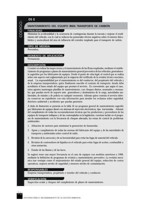 76
CODIGO: 05 E
OPCIONES PARA EL MEJORARAMIENTO DE LA GESTIÓN AMBIENTAL
MANTENIMIENTO DEL EQUIPO PARA TRANSPORTE DE CARBÓN
FINALIDAD
Minimizar la accidentalidad y la ocurrencia de contingencias durante la travesía y mejorar el rendi-
miento del vehículo, con lo cual se reducen los potenciales efectos negativos sobre el entorno físico-
biótico y sociocultural del área de influencia del corredor empleado para el transporte de carbón.
TIPO DE MEDIDA
Preventiva.
MOMENTO DE APLICACIÓN
Permanente.
DESCRIPCIÓN
Consiste en realizar las inspecciones y el mantenimiento de las flotas empleadas, mediante el estable-
cimiento de programas o planes de mantenimiento general preventivo de los vehículos, generalmen-
te sugeridos por los fabricantes de equipos. Desde el punto de vista legal, el control que se realiza
sobre este aspecto está reglamentado por la exigencia del certificado de la revisión técnico-mecánica
anual. La responsabilidad por el mantenimiento es del conductor, del propietario del vehículo y
de la empresa transportadora, quien finalmente suscribe el contrato de transporte, donde debe
acreditarse el buen estado del equipo que prestará el servicio. Es conveniente, que según el caso,
estos agentes mantengan planillas de mantenimiento, con cheques diarios, semanales o mensua-
les, que puedan servir de soporte ante generadores y destinatarios de la carga, autoridades am-
bientales, de tránsito y de policía en cualquier momento. Además quien contrata el servicio debe-
ría conservar un expediente con esta información para atender los reclamos sobre seguridad,
deterioro ambiental y accidentes que puedan generarse.
A título de ilustración se presenta en la tabla 16 un programa general de mantenimiento sugerido
por fabricantes de equipos diesel con sistemas de inyección electrónicos, tipo tractomulas. Además
del cumplimiento de todas las recomendaciones técnicas que los productores y proveedores de los
equipos de transporte indiquen y de las contempladas en la legislación, conviene incluir en el progra-
ma de mantenimiento con la frecuencia de chequeo adecuada, los temas de control de problemas
ambientales:
1. Afinación de motores para minimizar la generación de humaredas.
2. Ajuste y cumplimiento de todas las normas del fabricante del equipo y de las autoridades de
transporte y ambientales sobre control de ruido.
3. Revisión de la carrocería y de su hermeticidad para evitar las fugas de material del vehículo.
4. Revisión de contenedores de líquidos en el vehículo para evitar fugas de aceites, combustible u
otras sustancias.
5. Estado de las llantas y de las luces.
Se sugiere tener una mayor frecuencia en el caso de equipos con modelos anteriores a 1990,
mediante la definición de programas de revisión y mantenimiento preventivo. La revisión mecá-
nica trae ventajas como el mejoramiento del estado general del equipo, reducción de costos
operativos, mejores niveles de seguridad y menores niveles de contaminación.
RESPONSABLES
Empresa transportadora, propietario o tenedor del vehículo y conductor.
VERIFICACIÓN
Inspección ocular y chequeo del cumplimiento de planes de mantenimiento.
 