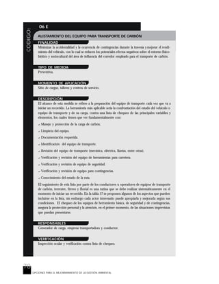 78
CODIGO: 06 E
OPCIONES PARA EL MEJORARAMIENTO DE LA GESTIÓN AMBIENTAL
ALISTAMIENTO DEL EQUIPO PARA TRANSPORTE DE CARBÓN
FINALIDAD
Minimizar la accidentalidad y la ocurrencia de contingencias durante la travesía y mejorar el rendi-
miento del vehículo, con lo cual se reducen los potenciales efectos negativos sobre el entorno físico-
biótico y sociocultural del área de influencia del corredor empleado para el transporte de carbón.
TIPO DE MEDIDA
Preventiva.
MOMENTO DE APLICACIÓN
Sitio de cargue, talleres y centros de servicio.
DESCRIPCIÓN
El alcance de esta medida se refiere a la preparación del equipo de transporte cada vez que va a
iniciar un recorrido. La herramienta más aplicable sería la confrontación del estado del vehículo o
equipo de transporte y de su carga, contra una lista de chequeo de las principales variables y
elementos, los cuales tienen que ver fundamentalmente con:
? Manejo y protección de la carga de carbón.
? Limpieza del equipo.
? Documentación requerida.
? Identificación del equipo de transporte.
? Revisión del equipo de transporte (mecánica, eléctrica, llantas, entre otras).
? Verificación y revisión del equipo de herramientas para carretera.
? Verificación y revisión de equipo de seguridad.
? Verificación y revisión de equipo para contingencias.
? Conocimiento del estado de la ruta.
El seguimiento de esta lista por parte de los conductores u operadores de equipos de transporte
de carbón, terrestre, férreo y fluvial es una rutina que se debe realizar sistemáticamente en el
momento de iniciar un recorrido. En la tabla 17 se proponen algunos de los aspectos que pueden
incluirse en la lista, sin embargo cada actor interesado puede apropiarla y mejorarla según sus
condiciones. El chequeo de los equipos de herramienta básica, de seguridad y de contingencias,
asegura la protección personal y la atención, en el primer momento, de las situaciones imprevistas
que puedan presentarse.
RESPONSABLES
Generador de carga, empresa transportadora y conductor.
VERIFICACIÓN
Inspección ocular y verificación contra lista de chequeo.
 