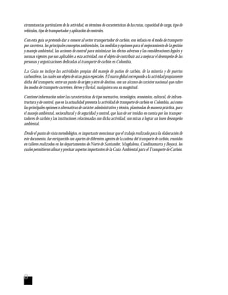 8
circunstancias particulares de la actividad, en términos de características de las rutas, capacidad de carga, tipo de
vehículos, tipo de transportador y aplicación de controles.
Con esta guía se pretende dar a conocer al sector transportador de carbón, con énfasis en el modo de transporte
por carretera, los principales conceptos ambientales, las medidas y opciones para el mejoramiento de la gestión
y manejo ambiental, las acciones de control para minimizar los efectos adversos y las consideraciones legales y
normas vigentes que son aplicables a esta actividad, con el objeto de contribuir así a mejorar el desempeño de las
personas y organizaciones dedicadas al transporte de carbón en Colombia.
La Guía no incluye las actividades propias del manejo de patios de carbón, de la minería y de puertos
carboníferos,lascualessonobjetodeotrasguíasespeciales.Elmarcoglobalcorrespondealaactividadpropiamente
dicha del transporte, entre un punto de origen y otro de destino, con un alcance de carácter nacional que cubre
los modos de transporte carretero, férreo y fluvial, cualquiera sea su magnitud.
Contiene información sobre las características de tipo normativo, tecnológico, económico, cultural, de infraes-
tructura y de control, que en la actualidad presenta la actividad de transporte de carbón en Colombia, así como
las principales opciones o alternativas de carácter administrativo y técnico, planteadas de manera práctica, para
el manejo ambiental, sociocultural y de seguridad y control, que han de ser tenidas en cuenta por los transpor-
tadores de carbón y las instituciones relacionadas con dicha actividad, con miras a lograr un buen desempeño
ambiental.
Desde el punto de vista metodológico, es importante mencionar que el trabajo realizado para la elaboración de
este documento, fue enriquecido con aportes de diferentes agentes de la cadena del transporte de carbón, reunidos
en talleres realizados en los departamentos de Norte de Santander, Magdalena, Cundinamarca y Boyacá, los
cuales permitieron afinar y precisar aspectos importantes de la Guía Ambiental para el Transporte de Carbón.
 
