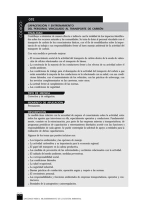 80
CODIGO: 07E
OPCIONES PARA EL MEJORARAMIENTO DE LA GESTIÓN AMBIENTAL
CAPACITACIÓN Y ENTRENAMIENTO
DEL PERSONAL VINCULADO AL TRANSPORTE DE CARBÓN
FINALIDAD
Contribuye a minimizar de manera directa o indirecta casi la totalidad de los impactos identifica-
dos sobre los recursos naturales y las comunidades. Se trata de dotar al personal vinculado con el
transporte de carbón de los conocimientos básicos, con el fin de sensibilizarlos sobre la impor-
tancia de su trabajo y sus responsabilidades frente al buen manejo ambiental de la actividad del
transporte de carbón.
Con esta medida se pretende mejorar:
? El reconocimiento social de la actividad del transporte de carbón dentro de la escala de valora-
ción de oficios relacionados con el transporte de bienes.
? La conciencia de la mayoría de los conductores frente a los efectos de su actividad sobre el
medio ambiente.
? Las condiciones de trabajo para el desempeño de la actividad del transporte del carbón a que
están sometidos la mayoría de los conductores en lo relacionado con su salud, con sus condi-
ciones laborales, con el mantenimiento de los vehículos, con las prácticas de sobrecarga, con
los servicios complementarios en las carreteras, entre otros.
? La actitud frente al cumplimiento de las normas.
? Las condiciones de seguridad.
TIPO DE MEDIDA
Correctiva y de mitigación.
MOMENTO DE APLICACIÓN
Permanente.
DESCRIPCIÓN
La medida tiene relación con la necesidad de mejorar el conocimiento sobre la actividad, entre
todos los agentes que intervienen en ella, especialmente operarios y conductores. Fundamental-
mente, consiste en la estructuración, por parte de las empresas mineras y transportadoras, de
programas periódicos de capacitación y entrenamiento diseñados acorde con las funciones y
responsabilidades de cada agente. Se puede contemplar la solicitud de apoyo a entidades para la
realización de dichas capacitaciones.
Algunos de los temas que pueden incluirse son:
? Los impactos ambientales y las opciones de manejo.
? La actividad carbonífera y su importancia para la economía regional.
? El papel del transporte en la cadena productiva.
? Las medidas de prevención de las enfermedades y accidentes relacionados con la actividad.
? El cuidado del medio ambiente, medidas preventivas.
? La corresponsabilidad social.
? Las condiciones laborales.
? La salud ocupacional.
? La seguridad industrial.
? Buenas prácticas de conducción, operación segura y respeto a las normas.
? El crecimiento personal.
? Las responsabilidades y funciones ambientales de empresas transportadoras, operarios y con-
ductores.
? Bondades de la autogestión y autorregulación.
 