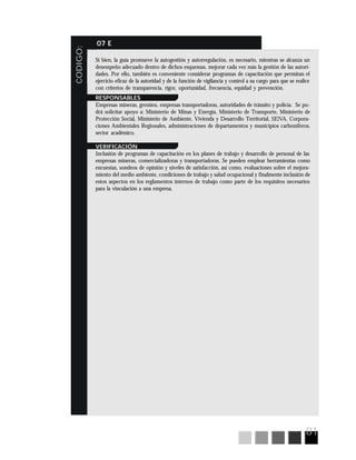 81
CODIGO:
07 E
Si bien, la guía promueve la autogestión y autorregulación, es necesario, mientras se alcanza un
desempeño adecuado dentro de dichos esquemas, mejorar cada vez más la gestión de las autori-
dades. Por ello, también es conveniente considerar programas de capacitación que permitan el
ejercicio eficaz de la autoridad y de la función de vigilancia y control a su cargo para que se realice
con criterios de transparencia, rigor, oportunidad, frecuencia, equidad y prevención.
RESPONSABLES
Empresas mineras, gremios, empresas transportadoras, autoridades de tránsito y policía. Se po-
drá solicitar apoyo a: Ministerio de Minas y Energía, Ministerio de Transporte, Ministerio de
Protección Social, Ministerio de Ambiente, Vivienda y Desarrollo Territorial, SENA, Corpora-
ciones Ambientales Regionales, administraciones de departamentos y municipios carboníferos,
sector académico.
VERIFICACIÓN
Inclusión de programas de capacitación en los planes de trabajo y desarrollo de personal de las
empresas mineras, comercializadoras y transportadoras. Se pueden emplear herramientas como
encuestas, sondeos de opinión y niveles de satisfacción, así como, evaluaciones sobre el mejora-
miento del medio ambiente, condiciones de trabajo y salud ocupacional y finalmente inclusión de
estos aspectos en los reglamentos internos de trabajo como parte de los requisitos necesarios
para la vinculación a una empresa.
 