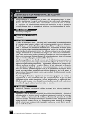 82
CODIGO: 08 I
OPCIONES PARA EL MEJORARAMIENTO DE LA GESTIÓN AMBIENTAL
MEJORAMIENTO DE LA INFRAESTRUCTURA DE TRANSPORTE
FINALIDAD
Minimizar los impactos sobre los recursos aire, suelo y agua. Adicionalmente, reducir los impac-
tos sobre salud, disminuir el riesgo de accidentes y mejorar las condiciones de trabajo para con-
ductores. Esta ficha esta orientada a llamar la atención sobre la necesidad de contar, en el media-
no y largo plazo, con una infraestructura apropiada para el transporte de carga en general y de
carbón en particular, dados los pronóstico s de producción, exportación y consumo de carbón.
TIPO DE MEDIDA
Preventiva y de mitigación.
MOMENTO DE APLICACIÓN
Permanente.
DESCRIPCIÓN
El alcance de esta medida se refiere a la inclusión, dentro de los planes de recuperación y expansión
de la infraestructura de transporte público o de la infraestructura asociada a proyectos carboníferos,
de vías diseñadas y construidas adecuadamente para evitar problemas e interferencias con la comu-
nidad. En este sentido, una de las mejores alternativas sería el establecimiento de variantes que no
crucen los centros poblados, especialmente aquellos donde se interfiere con otro tipo de actividad
productiva vulnerable al transporte de carbón. Uno de los mayores impactos, las polvaredas ocasio-
nadas por el rodamiento de los vehículos en vías destapadas o en tramos con mal mantenimiento,
con lo cual se afectan centros poblados e infraestructura educativa o de salud. Como medida inme-
diata, el riego de estas zonas disminuirá el impacto de polvaredas, mientras se suman esfuerzos para
lograr, en el mediano o largo plazo, la cubierta asfáltica de las vías.
Otro factor, especialmente para el modo carretero, será el establecimiento y mantenimiento de
obras de drenaje y recolección de aguas, así como de islas o lugares de parqueo en ruta que
puedan ser utilizadas por los transportadores y que eliminen la interferencia con el tráfico. Espe-
cialmente para las vías secundarias y terciarías en el interior del país, es importante su adecuación
a las exigencias del transporte de carbón, así como su mantenimiento. Se hace conveniente
buscar una estructura equilibrada de peajes, con el fin de adecuar las vías al transporte pesado
(ampliar tercer carril) y hacer cumplir las normas referentes al sobrepeso, para lo cual también se
sugiere continuar el montaje de sitios de control de peso mediante el establecimiento de básculas
de pesaje de los vehículos.
Para el transporte fluvial, toma importancia la estructuración de programas para mantener la
navegabilidad de los ríos, la estabilidad de orillas y la accesibilidad a puertos de agua dulce. Para
el transporte férreo el llamado es a mantener y mejorar la infraestructura en función de la canti-
dad y frecuencia de carga que se movilice y a definir sus trazados de acuerdo con lo establecido en
los estudios de impacto ambiental que deban realizar los proyectos.
RESPONSABLES
Ministerio de Transporte, concesionarios, entidades territoriales, sector minero y transportador.
VERIFICACIÓN
Seguimiento al plan de desarrollo y expansión de infraestructura de transporte. Inclusión de
nuevas alternativas en proyectos mineros integrales y de transporte de carbón que no interfieran
centros poblados. Implementación de medidas que disminuyan la generación de material
particulado en centros poblados y en infraestructura educativa o de salud. Participación del sector
privado en obras de infraestructura vial para el transporte de carbón. Realización de inventarios
sobre la infraestructura, actualizados cada 5 años, plazo prudente que permita observar la evolu-
ción del estado de las obras.
 