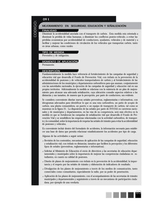 83
CODIGO:
09 I
MEJORAMIENTO EN SEGURIDAD, EDUCACIÓN Y SEÑALIZACIÓN
FINALIDAD
Disminuir la accidentalidad asociada con el transporte de carbón. Esta medida esta orientada a
disminuir la pérdida de vidas humanas, a disminuir los conflictos peatón-vehículo, a evitar las
pérdidas económicas por accidentalidad de conductores, ayudantes, vehículos y de material y a
facilitar y mejorar las condiciones de circulación de los vehículos que transportan carbón, tanto
en áreas urbanas, como rurales
TIPO DE MEDIDA
Preventiva y de mitigación.
MOMENTO DE APLICACIÓN
Permanente.
DESCRIPCIÓN
Fundamentalmente la medida hace referencia al fortalecimiento de las campañas de seguridad y
educación vial que desarrolla el Fondo de Prevención Vial, con énfasis en la prevención de la
accidentalidad de peatones y de vehículos transportadores de carbón y al fortalecimiento de las
administraciones de los municipios y departamentos carboníferos para que asuman, conjuntamente
con las autoridades nacionales, la ejecución de las campañas de seguridad y educación vial en sus
propios territorios Adicionalmente la medida se relaciona con la existencia de un plan de mejora-
miento para alcanzar una adecuada señalización, cuya ubicación consulte aspectos relativos a las
distancias y sus tamaños, de manera que la percepción, por parte de conductores, sea evidente.
Se considera conveniente diseñar nuevas señales preventivas, reglamentarias e informativas, con
ideogramas adecuados para identificar lo que es una ruta carbonífera, un patio de acopio de
carbón, una planta consumidora, un puerto o un equipo de transporte de carbón, tal como se
muestran en la figura 21. La disposición de las señales por parte de INVIAS en carreteras nacio-
nales y de municipios y departamentos, en las vías de su competencia, será más efectiva en la
medida en que se fortalezcan las campañas de señalización vial que desarrolla el Fondo de Pre-
vención Vial y se sensibilicen las empresas relacionadas con la actividad carbonífera, de transpor-
te y la comunidad, sobre la importancia de respetar las señales de tránsito para evitar la accidentalidad
de peatones y vehículos.
Es conveniente incluir dentro del formulario de accidentes, la información necesaria para estable-
cer una base de datos que permita relacionar estadísticamente los accidentes por tipo de carga.
Algunas de las actividades a seguir serían:
? Revisión de los contenidos, mecanismos de aplicación de las campañas de seguridad, educación
y señalización vial, con énfasis en distancias, tamaños que faciliten la percepción y los diferentes
tipos de señales (preventivas, reglamentarias e informativas).
? Solicitar al Ministerio de Educación el envío de directrices a las secretarias de educación depar-
tamentales y municipales sobre la importancia de mejorar las competencias ciudadanas en es-
tudiantes, en cuanto su calidad de peatones.
? Diseño de planes de mejoramiento con énfasis en la prevención de la accidentalidad, la impor-
tancia y el respeto por las señales de tránsito y elaboración de indicadores de resultado.
? Divulgación de los planes de mejoramiento a través de los medios de comunicación, tanto
comerciales como comunitarios, especialmente la radio, por su poder de penetración.
? Aplicación de los planes de mejoramiento, con el acompañamiento de las secretarías de tránsito
municipales y departamentales y seguimiento a través de un mecanismo de participación ciuda-
dana, por ejemplo de una veeduría.
 