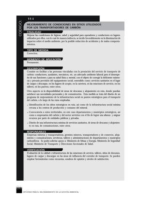 86
CODIGO: 11 I
OPCIONES PARA EL MEJORARAMIENTO DE LA GESTIÓN AMBIENTAL
MEJORAMIENTO DE CONDICIONES EN SITIOS UTILIZADOS
POR LOS TRANSPORTADORES DE CARBÓN
FINALIDAD
Mejorar las condiciones de higiene, salud y seguridad para operadores y conductores en lugares
utilizados por ellos, con lo cual de manera indirecta, se incide favorablemente en la disminución de
impactos sobre el medio ambiente, por la posible reducción de accidentes y de malos comporta-
mientos.
TIPO DE MEDIDA
Correctiva.
MOMENTO DE APLICACIÓN
Permanente.
DESCRIPCIÓN
Consiste en facilitar a las personas vinculadas con la prestación del servicio de transporte de
carbón: conductores, ayudantes, mecánicos, etc, un adecuado ambiente laboral para el desempe-
ño de sus funciones y para su salud física y mental, con el objeto de corregir la deficiente existen-
cia y precaria provisión del equipamiento social, entendido como: servicios sanitarios en el lugar
de cargue y descargue, en los lugares de acopio, en la carretera, en las estaciones de servicio, en los
talleres, en los puertos, entre otros.
Otro aspecto es la disponibilidad de áreas de descanso y alojamiento en ruta, donde puedan
satisfacer sus necesidades personales y de comunicación. Esta medida se trata del diseño de un
programa de mejoramiento de la infraestructura social en puntos estratégicos para el transporte
del carbón, a lo largo de las rutas empleadas.
? Identificación de los sitios estratégicos en ruta, así como de la infraestructura social mínima
cercana a los centros de producción y consumo del mineral.
? Convocatoria a entes territoriales, en este caso departamentos y municipios estratégicos, así
como a empresarios del carbón y del sector servicios con el fin de lograr una alianza y asignar
recursos por parte de entidades públicas y privadas.
? Diseño de una infraestructura mínima de servicios sanitarios, de áreas de descanso y alojamien-
to en ruta, de comunicaciones, entre otros.
RESPONSABLES
Empresas mineras y transportadoras, gremios mineros, transportadores y de comercio, aloja-
miento y comunicaciones, servitecas, talleres y administraciones de departamentos y municipios
carboníferos. Se podrá solicitar apoyo a: Ministerio de Minas y Energía, Ministerio de Seguridad
Social, Ministerio de Transporte y Direcciones Seccionales de Salud.
VERIFICACIÓN
Evaluación de la calidad e infraestructura de las estaciones de servicio, talleres, sitios de descanso,
lugares de cargue y descargue en las áreas de influencia del corredor de transporte. Se pueden
emplear herramientas como encuestas, sondeos de opinión y niveles de satisfacción.
 