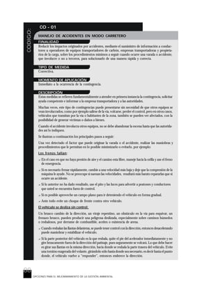 88
CODIGO: CO - 01
OPCIONES PARA EL MEJORARAMIENTO DE LA GESTIÓN AMBIENTAL
MANEJO DE ACCIDENTES EN MODO CARRETERO
FINALIDAD
Reducir los impactos originados por accidentes, mediante el suministro de información a conduc-
tores u operadores de equipos transportadores de carbón, empresas transportadoras y propieta-
rios de la carga, sobre los procedimientos mínimos a seguir cuando ocurre una varada o accidente,
que involucre o no a terceros, para solucionarlo de una manera rápida y correcta.
TIPO DE MEDIDA
Correctiva.
MOMENTO DE APLICACIÓN
Inmediato a la ocurrencia de la contingencia.
DESCRIPCIÓN
Estas medidas se refieren fundamentalmente a atender en primera instancia la contingencia, solicitar
ayuda competente e informar a la empresa transportadora y a las autoridades.
Muchas veces, este tipo de contingencias puede presentarse sin necesidad de que otros equipos se
vean involucrados, como por ejemplo salirse de la vía, volcarse, perder el control, pero en otros casos,
vehículos que transitan por la vía o habitantes de la zona, también se pueden ver afectados, con la
posibilidad de generar víctimas o daños a bienes.
Cuando el accidente involucra otros equipos, no se debe abandonar la escena hasta que las autorida-
des así lo indiquen.
Se ilustran a continuación los principales pasos a seguir:
Una vez detectado el factor que puede originar la varada o el accidente, realizar las maniobras y
procedimientos que le permitan en lo posible minimizarlo o evitarlo, por ejemplo:
Los frenos fallan:
? En el caso en que no haya presión de aire y el camino esta libre, maneje hacia la orilla y use el freno
de emergencia.
? Si es necesario frenar rápidamente, cambie a una velocidad más baja y deje que la compresión de la
máquina le ayude. No se preocupe si suenan las velocidades, resultará más barato repararlas que si
ocurre un accidente.
? Si lo anterior no ha dado resultado, use el pito y las luces para advertir a peatones y conductores
que usted se encuentra fuera de control.
? Si es posible aproveche un campo plano para ir deteniendo el vehículo en forma gradual.
? Ante todo evite un choque de frente contra otro vehículo.
El vehículo se desliza sin control:
Un brusco cambio de la dirección, un viraje repentino, un obstáculo en la vía para esquivar, un
frenazo brusco, pueden producir una peligrosa deslizada, especialmente sobre caminos húmedos
o resbalosos, por derrame de combustible, aceites o existencia de arena.
? Cuando resbalan las llantas delanteras, se puede tener control con la dirección, entonces desacelerando
puede maniobrar y estabilizar el vehículo.
? Si la parte posterior del vehículo es la que resbala, quite el pie del acelerador inmediatamente y no
gire bruscamente fuera de la dirección del patinaje, pues seguramente se volcará. Lo que debe hacer
es girar sus llantas en la misma dirección, hacia donde se resbala la parte trasera del vehículo. Evite
una torsión exagerada del volante, girándolo sólo hasta donde sea necesario, es decir hasta el punto
donde, el vehículo vuelve a “responder”, entonces enderece la dirección.
 