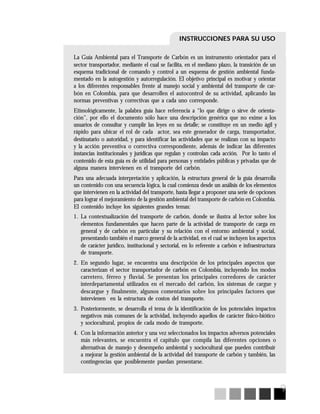 9
INSTRUCCIONES PARA SU USO
La Guía Ambiental para el Transporte de Carbón es un instrumento orientador para el
sector transportador, mediante el cual se facilita, en el mediano plazo, la transición de un
esquema tradicional de comando y control a un esquema de gestión ambiental funda-
mentado en la autogestión y autorregulación. El objetivo principal es motivar y orientar
a los diferentes responsables frente al manejo social y ambiental del transporte de car-
bón en Colombia, para que desarrollen el autocontrol de su actividad, aplicando las
normas preventivas y correctivas que a cada uno corresponde.
Etimológicamente, la palabra guía hace referencia a “lo que dirige o sirve de orienta-
ción”, por ello el documento sólo hace una descripción genérica que no exime a los
usuarios de consultar y cumplir las leyes en su detalle; se constituye en un medio ágil y
rápido para ubicar el rol de cada actor, sea este generador de carga, transportador,
destinatario o autoridad, y para identificar las actividades que se realizan con su impacto
y la acción preventiva o correctiva correspondiente, además de indicar las diferentes
instancias institucionales y jurídicas que regulan y controlan cada acción. Por lo tanto el
contenido de esta guía es de utilidad para personas y entidades públicas y privadas que de
alguna manera intervienen en el transporte del carbón.
Para una adecuada interpretación y aplicación, la estructura general de la guía desarrolla
un contenido con una secuencia lógica, la cual comienza desde un análisis de los elementos
que intervienen en la actividad del transporte, hasta llegar a proponer una serie de opciones
para lograr el mejoramiento de la gestión ambiental del transporte de carbón en Colombia.
El contenido incluye los siguientes grandes temas:
1. La contextualización del transporte de carbón, donde se ilustra al lector sobre los
elementos fundamentales que hacen parte de la actividad de transporte de carga en
general y de carbón en particular y su relación con el entorno ambiental y social,
presentando también el marco general de la actividad, en el cual se incluyen los aspectos
de carácter jurídico, institucional y sectorial, en lo referente a carbón e infraestructura
de transporte.
2. En segundo lugar, se encuentra una descripción de los principales aspectos que
caracterizan el sector transportador de carbón en Colombia, incluyendo los modos
carretero, férreo y fluvial. Se presentan los principales corredores de carácter
interdepartamental utilizados en el mercado del carbón, los sistemas de cargue y
descargue y finalmente, algunos comentarios sobre los principales factores que
intervienen en la estructura de costos del transporte.
3. Posteriormente, se desarrolla el tema de la identificación de los potenciales impactos
negativos más comunes de la actividad, incluyendo aquellos de carácter físico-biótico
y sociocultural, propios de cada modo de transporte.
4. Con la información anterior y una vez seleccionados los impactos adversos potenciales
más relevantes, se encuentra el capítulo que compila las diferentes opciones o
alternativas de manejo y desempeño ambiental y sociocultural que pueden contribuir
a mejorar la gestión ambiental de la actividad del transporte de carbón y también, las
contingencias que posiblemente puedan presentarse.
 