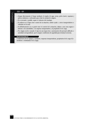 90
CODIGO: CO - 01
OPCIONES PARA EL MEJORARAMIENTO DE LA GESTIÓN AMBIENTAL
? Ataque directamente el fuego mediante el empleo de agua, arena, polvo inerte, espumas y
polvos extintores o sofocando para evitar la entrada de oxigeno.
? Si es necesario y posible, separe el cabezote del remolque.
? Si todavía no se logra tener control de la situación, solicite ayuda a otros transportadores o
vehículos en la zona.
? Si definitivamente no se puede tener el control de la situación, aléjese a una zona segura e
informe a las autoridades, a la empresa transportadora y al propietario de la carga.
? Por ningún motivo reanude el viaje sin una inspección o autorización del personal calificado o
autoridad correspondiente, que le asegure condiciones de seguridad para terminar la travesía.
RESPONSABLES
Conductores de los equipos y ayudantes, empresas transportadoras, propietarios de la carga (Ge-
neradores o destinatario de la carga).
 