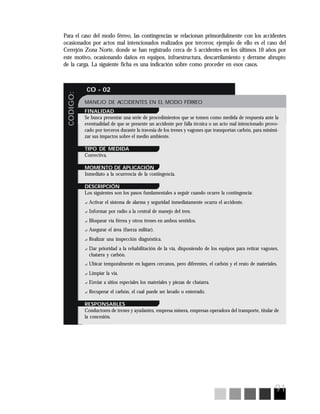 91
CODIGO:
CO - 02
MANEJO DE ACCIDENTES EN EL MODO FÉRREO
FINALIDAD
Se busca presentar una serie de procedimientos que se tomen como medida de respuesta ante la
eventualidad de que se presente un accidente por falla técnica o un acto mal intencionado provo-
cado por terceros durante la travesía de los trenes y vagones que transportan carbón, para minimi-
zar sus impactos sobre el medio ambiente.
TIPO DE MEDIDA
Correctiva.
MOMENTO DE APLICACIÓN
Inmediato a la ocurrencia de la contingencia.
DESCRIPCIÓN
Los siguientes son los pasos fundamentales a seguir cuando ocurre la contingencia:
? Activar el sistema de alarma y seguridad inmediatamente ocurra el accidente.
? Informar por radio a la central de manejo del tren.
? Bloquear vía férrea y otros trenes en ambos sentidos.
? Asegurar el área (fuerza militar).
? Realizar una inspección diagnóstica.
? Dar prioridad a la rehabilitación de la vía, disponiendo de los equipos para retirar vagones,
chatarra y carbón.
? Ubicar temporalmente en lugares cercanos, pero diferentes, el carbón y el resto de materiales.
? Limpiar la vía.
? Enviar a sitios especiales los materiales y piezas de chatarra.
? Recuperar el carbón, el cual puede ser lavado o enterrado.
RESPONSABLES
Conductores de trenes y ayudantes, empresa minera, empresas operadora del transporte, titular de
la concesión.
Para el caso del modo férreo, las contingencias se relacionan primordialmente con los accidentes
ocasionados por actos mal intencionados realizados por terceros; ejemplo de ello es el caso del
Cerrejón Zona Norte, donde se han registrado cerca de 5 accidentes en los últimos 10 años por
este motivo, ocasionando daños en equipos, infraestructura, descarrilamiento y derrame abrupto
de la carga. La siguiente ficha es una indicación sobre como proceder en esos casos.
 