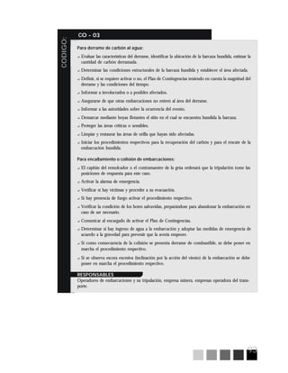 93
CODIGO:
CO - 03
Para derrame de carbón al agua:
? Evaluar las características del derrame, identificar la ubicación de la barcaza hundida, estimar la
cantidad de carbón derramada.
? Determinar las condiciones estructurales de la barcaza hundida y establecer el área afectada.
? Definir, si se requiere activar o no, el Plan de Contingencias teniendo en cuenta la magnitud del
derrame y las condiciones del tiempo.
? Informar a involucrados o a posibles afectados.
? Asegurarse de que otras embarcaciones no entren al área del derrame.
? Informar a las autoridades sobre la ocurrencia del evento.
? Demarcar mediante boyas flotantes el sitio en el cual se encuentra hundida la barcaza.
? Proteger las áreas críticas o sensibles.
? Limpiar y restaurar las áreas de orilla que hayan sido afectadas.
? Iniciar los procedimientos respectivos para la recuperación del carbón y para el rescate de la
embarcación hundida.
Para encallamiento o colisión de embarcaciones:
? El capitán del remolcador o el contramaestre de la grúa ordenará que la tripulación tome las
posiciones de respuesta para este caso.
? Activar la alarma de emergencia.
? Verificar si hay víctimas y proceder a su evacuación.
? Si hay presencia de fuego activar el procedimiento respectivo.
? Verificar la condición de los botes salvavidas, preparándose para abandonar la embarcación en
caso de ser necesario.
? Comunicar al encargado de activar el Plan de Contingencias.
? Determinar si hay ingreso de agua a la embarcación y adoptar las medidas de emergencia de
acuerdo a la gravedad para prevenir que la avería empeore.
? Si como consecuencia de la colisión se presenta derrame de combustible, se debe poner en
marcha el procedimiento respectivo.
? Si se observa escora excesiva (inclinación por la acción del viento) de la embarcación se debe
poner en marcha el procedimiento respectivo.
RESPONSABLES
Operadores de embarcaciones y su tripulación, empresa minera, empresas operadora del trans-
porte.
 