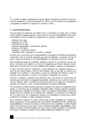 96
L
SEGUIMIENTO, MONITOREO Y CONTROL DEL TRANSPORTE DE CARBÓN
a premisa de trabajo considerada para exponer algunos comentarios en relación con las fun-
ciones de seguimiento y control del transporte de carbón, será la de fortalecer la autorregulación
y autogestión, sin eliminar los esquemas de comando y control.
5.1. RESPONSABILIDADES
Son muy diversas las situaciones que pueden darse en el transporte de carbón, pero en esencia
siempre existirán los siguientes agentes y cada uno tiene un rol y una responsabilidad concreta frente
a la actividad, la cual en la medida de lo posible debe ser conocida y coordinada con los demás.
? Remitente de la carga
? Propietario del carbón
? Destinatario de la carga
? Empresa transportadora o transportador particular
? Conductor del vehículo
? Propietario o tenedor del vehículo
? Autoridades civiles, ambientales y de tránsito y transporte
En todo caso es conveniente que la responsabilidad de cada agente esté definida, documentada y
comunicada a todo el personal, asegurando que antes de manipular y transportar este tipo de
carga se tenga claro el alcance de sus responsabilidades y la interacción con las de los demás.
Papel fundamental juegan las autoridades, mediante el ejercicio de sus funciones, siempre que
éstas se caractericen por realizarse con criterio de transparencia, prevención, educación, oportu-
nidad, rigor y frecuencia, para lo cual las entidades deben preparar y capacitar a sus funcionarios.
La labor preventiva puede ser significativa y puede adelantarse con campañas educativas o a
través de una revisión rápida, no más de cinco minutos, cada vez que haya un contacto de la
autoridad con el conductor, lo cual ayudará a conocer las condiciones del vehículo, la carga y el
conductor, para determinar si conviene o no permitir la continuación de la travesía.
El factor de vigilancia y seguridad en las diferentes rutas y los sistemas de comunicación son
relevantes para contrarrestar la inseguridad generalizada, reportada por los conductores (atracos,
robo de vehículos, asalto e incendio de los mismos), pues en la medida que se minimicen y
controlen estos hechos se reduce el desencadenamiento de impactos ambientales.
Con el propósito de realizar una labor preventiva y de generar una cultura de cumplimiento de las
normas, es conveniente que las autoridades ambientales realicen campañas regionales especializa-
das de educación y seguridad en el transporte, visitas a las empresas transportadoras con el fin de
verificar el nivel de emisiones de los vehículos que contribuyen a la afectación de la calidad del
aire a lo largo de las vías y dispositivos conjuntos con autoridades de tránsito para verificar
condiciones de transporte y realizar campañas preventivas.
En la actividad de transporte de carbón, pueden existir muchas modalidades de contratación y
diversos escenarios en los que participan unos u otros agentes. Dependiendo de ello, se definirán las
responsabilidades de cada uno, las cuales en muchos casos serán compartidas. La tabla 18 puede
usarse como referencia, para que según el caso, se definan las principales responsabilidades. Como
ejemplo, se presenta el caso de transporte por modo carretero, donde el generador es el propietario
de la carga y el transporte se realiza con una empresa debidamente establecida en el país.
 