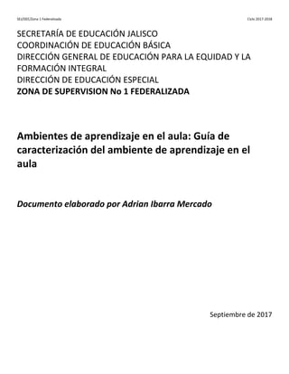 SEJ/DEE/Zona 1 Federalizada Ciclo 2017-2018
SECRETARÍA DE EDUCACIÓN JALISCO
COORDINACIÓN DE EDUCACIÓN BÁSICA
DIRECCIÓN GENERAL DE EDUCACIÓN PARA LA EQUIDAD Y LA
FORMACIÓN INTEGRAL
DIRECCIÓN DE EDUCACIÓN ESPECIAL
ZONA DE SUPERVISION No 1 FEDERALIZADA
Ambientes de aprendizaje en el aula: Guía de
caracterización del ambiente de aprendizaje en el
aula
Documento elaborado por Adrian Ibarra Mercado
Septiembre de 2017
 