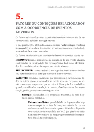 GUIA DE ANÁLISE ACIDENTES DE TRABALHO




5.
FATORES OU CONDIÇÕES RELACIONADOS
COM A OCORRÊNCIA DE EVENTOS
ADVERSOS
Os fatores relacionados com a ocorrência de eventos adversos são de na-
tureza variada e podem interagir entre si.
O que geralmente é atribuído ao acaso ou azar (“estar no lugar errado na
hora errada”) pode, durante a análise, ser evidenciado como resultado de
uma rede de fatores em interação.
Os fatores relacionados com a ocorrência de eventos adversos podem ser:
IMEDIATOS: razões mais óbvias da ocorrência de um evento adverso,
evidenciadas na proximidade das conseqüências. Podem ser identifica-
dos diversos fatores imediatos para um evento adverso.
SUBJACENTES: razões sistêmicas ou organizacionais menos eviden-
tes, porém necessárias para que ocorra um evento adverso.
LATENTES: condições iniciadoras que possibilitam o surgimento de to-
dos os outros fatores relacionados ao evento adverso. Frequentemente
são remotas no tempo e no que se refere à hierarquia dos envolvidos,
quando consideradas em relação ao evento. Geralmente envolvem con-
cepção, gestão, planejamento ou organização.
      Exemplo: trabalhador sofre amputação traumática da mão direi-
      ta em prensa hidráulica.
             Fatores imediatos: possibilidade de ingresso dos seg-
             mentos corporais na área de risco; inexistência de cortina
             de luz e comando bimanual na prensa hidráulica; dispositi-
             vo de acionamento instalado em local que permite o acio-
             namento involuntário da máquina; inexistência de disposi-
             tivo de parada de emergência.



                                                                      13
 