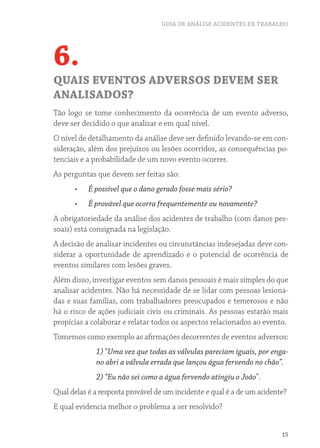 GUIA DE ANÁLISE ACIDENTES DE TRABALHO




6.
QUAIS EVENTOS ADVERSOS DEVEM SER
ANALISADOS?
Tão logo se tome conhecimento da ocorrência de um evento adverso,
deve ser decidido o que analisar e em qual nível.
O nível de detalhamento da análise deve ser definido levando-se em con-
sideração, além dos prejuízos ou lesões ocorridos, as consequências po-
tenciais e a probabilidade de um novo evento ocorrer.
As perguntas que devem ser feitas são:
      •	   É possível que o dano gerado fosse mais sério?
      •	   É provável que ocorra frequentemente ou novamente?
A obrigatoriedade da análise dos acidentes de trabalho (com danos pes-
soais) está consignada na legislação.
A decisão de analisar incidentes ou circunstâncias indesejadas deve con-
siderar a oportunidade de aprendizado e o potencial de ocorrência de
eventos similares com lesões graves.
Além disso, investigar eventos sem danos pessoais é mais simples do que
analisar acidentes. Não há necessidade de se lidar com pessoas lesiona-
das e suas famílias, com trabalhadores preocupados e temerosos e não
há o risco de ações judiciais civis ou criminais. As pessoas estarão mais
propícias a colaborar e relatar todos os aspectos relacionados ao evento.
Tomemos como exemplo as afirmações decorrentes de eventos adversos:
             1) “Uma vez que todas as válvulas pareciam iguais, por enga-
             no abri a válvula errada que lançou água fervendo no chão”.
             2) “Eu não sei como a água fervendo atingiu o João”.
Qual delas é a resposta provável de um incidente e qual é a de um acidente?
E qual evidencia melhor o problema a ser resolvido?


                                                                         15
 