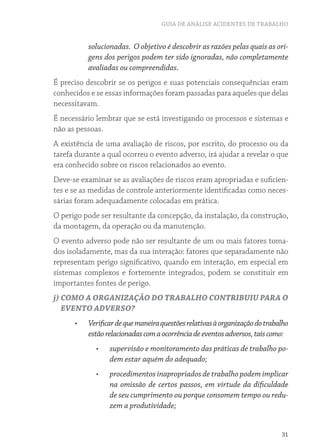 GUIA DE ANÁLISE ACIDENTES DE TRABALHO


           solucionadas. O objetivo é descobrir as razões pelas quais as ori-
           gens dos perigos podem ter sido ignoradas, não completamente
           avaliadas ou compreendidas.
É preciso descobrir se os perigos e suas potenciais consequências eram
conhecidos e se essas informações foram passadas para aqueles que delas
necessitavam.
É necessário lembrar que se está investigando os processos e sistemas e
não as pessoas.
A existência de uma avaliação de riscos, por escrito, do processo ou da
tarefa durante a qual ocorreu o evento adverso, irá ajudar a revelar o que
era conhecido sobre os riscos relacionados ao evento.
Deve-se examinar se as avaliações de riscos eram apropriadas e suficien-
tes e se as medidas de controle anteriormente identificadas como neces-
sárias foram adequadamente colocadas em prática.
O perigo pode ser resultante da concepção, da instalação, da construção,
da montagem, da operação ou da manutenção.
O evento adverso pode não ser resultante de um ou mais fatores toma-
dos isoladamente, mas da sua interação: fatores que separadamente não
representam perigo significativo, quando em interação, em especial em
sistemas complexos e fortemente integrados, podem se constituir em
importantes fontes de perigo.
j) COMO A ORGANIZAÇÃO DO TRABALHO CONTRIBUIU PARA O
   EVENTO ADVERSO?
      •	   Verificar de que maneira questões relativas à organização do trabalho
           estão relacionadas com a ocorrência de eventos adversos, tais como:
             •	   supervisão e monitoramento das práticas de trabalho po-
                  dem estar aquém do adequado;
             •	   procedimentos inapropriados de trabalho podem implicar
                  na omissão de certos passos, em virtude da dificuldade
                  de seu cumprimento ou porque consomem tempo ou redu-
                  zem a produtividade;


                                                                             31
 