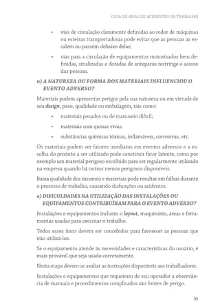 GUIA DE ANÁLISE ACIDENTES DE TRABALHO


      •	   vias de circulação claramente definidas ao redor de máquinas
           ou esteiras transportadoras pode evitar que as pessoas as es-
           calem ou passem debaixo delas;
      •	   vias para a circulação de equipamentos motorizados bem de-
           finidas, sinalizadas e dotadas de anteparos restringe o acesso
           das pessoas.
n) A NATUREZA OU FORMA DOS MATERIAIS INFLUENCIOU O
   EVENTO ADVERSO?
Materiais podem apresentar perigos pela sua natureza ou em virtude de
seu design, peso, qualidade ou embalagem, tais como:
      •	   materiais pesados ou de manuseio difícil;
      •	   materiais com quinas vivas;
      •	   substâncias químicas tóxicas, inflamáveis, corrosivas, etc.
Os materiais podem ser fatores imediatos em eventos adversos e a es-
colha do produto a ser utilizado pode constituir fator latente, como por
exemplo um material perigoso escolhido para ser regularmente utilizado
na empresa quando há outros menos perigosos disponíveis.
Baixa qualidade dos insumos e materiais pode resultar em falhas durante
o processo de trabalho, causando disfunções ou acidentes.
o) DIFICULDADES NA UTILIZAÇÃO DAS INSTALAÇÕES OU
   EQUIPAMENTOS CONTRIBUÍRAM PARA O EVENTO ADVERSO?
Instalações e equipamentos incluem o layout, maquinário, áreas e ferra-
mentas usadas para executar o trabalho.
Todos esses itens devem ser concebidos para favorecer as pessoas que
irão utilizá-los.
Se o equipamento atende às necessidades e características do usuário, é
mais provável que seja usado corretamente.
Nesta etapa devem-se avaliar as instruções disponíveis aos trabalhadores.
Instalações e equipamentos que requeiram de seu operador a observân-
cia de manuais e procedimentos complicados são fontes de perigo.

                                                                         35
 