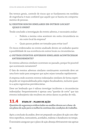 GUIA DE ANÁLISE ACIDENTES DE TRABALHO


Em termos gerais, controle de riscos que se fundamenta em medidas
de engenharia é mais confiável que aquele que se baseia em comporta-
mentos de pessoas.
b) EXISTEM RISCOS SIMILARES EM OUTROS LOCAIS?
   QUAIS E ONDE?
Tendo concluído a investigação do evento adverso, é necessário avaliar:
      •	   Poderia a mesma coisa acontecer em outra circunstância ou
           em outro local da empresa?
      •	   Quais passos podem ser tomados para evitar isso?
Os riscos evidenciados no evento analisado devem ser avaliados quanto
à possibilidade de sua ocorrência em outros locais ou circunstâncias.
c) OUTROS EVENTOS ADVERSOS SIMILARES ACONTECERAM
   ANTERIORMENTE?
Se eventos adversos similares ocorreram no passado, porque foi possível
que ocorressem novamente?
O fato de eventos adversos similares continuarem ocorrendo deve ser
uma forte razão para assegurar que ações sejam tomadas rapidamente.
A empresa onde ocorrem eventos indesejados similares de forma repeti-
da pode ser responsabilizada pelos órgãos fiscalizadores, inclusive quan-
to a ações regressivas previdenciárias.
Deve ser lembrado que é valioso investigar incidentes e circunstâncias
indesejadas: frequentemente é apenas uma “questão de sorte” que tais
eventos indesejáveis não resultem em sérios danos ou perdas de vida.

11.4         ETAPA IV – PLANO DE AÇÃO
Questões de segurança evidenciadas na análise devem ser a base de
um plano de ação para a melhoria contínua das condições de trabalho.

Após a conclusão da análise, deve ser preparado um plano de ação com obje-
tivos específicos, mensuráveis, acordados, realistas e duradouros no tempo.
É necessário assegurar que o plano de ação abranja efetivamente não apenas

46
 