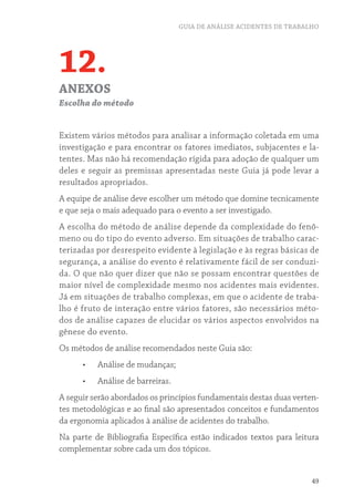 GUIA DE ANÁLISE ACIDENTES DE TRABALHO




12.
ANEXOS
Escolha do método


Existem vários métodos para analisar a informação coletada em uma
investigação e para encontrar os fatores imediatos, subjacentes e la-
tentes. Mas não há recomendação rígida para adoção de qualquer um
deles e seguir as premissas apresentadas neste Guia já pode levar a
resultados apropriados.
A equipe de análise deve escolher um método que domine tecnicamente
e que seja o mais adequado para o evento a ser investigado.
A escolha do método de análise depende da complexidade do fenô-
meno ou do tipo do evento adverso. Em situações de trabalho carac-
terizadas por desrespeito evidente à legislação e às regras básicas de
segurança, a análise do evento é relativamente fácil de ser conduzi-
da. O que não quer dizer que não se possam encontrar questões de
maior nível de complexidade mesmo nos acidentes mais evidentes.
Já em situações de trabalho complexas, em que o acidente de traba-
lho é fruto de interação entre vários fatores, são necessários méto-
dos de análise capazes de elucidar os vários aspectos envolvidos na
gênese do evento.
Os métodos de análise recomendados neste Guia são:
      •	   Análise de mudanças;
      •	   Análise de barreiras.
A seguir serão abordados os princípios fundamentais destas duas verten-
tes metodológicas e ao final são apresentados conceitos e fundamentos
da ergonomia aplicados à análise de acidentes do trabalho.
Na parte de Bibliografia Específica estão indicados textos para leitura
complementar sobre cada um dos tópicos.


                                                                      49
 