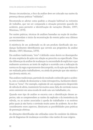 GUIA DE ANÁLISE ACIDENTES DE TRABALHO


Nessas circunstâncias, o foco da análise deve ser colocado nas razões da
presença dessas práticas “validadas”.
Recomenda-se adotar como padrão a situação habitual ou rotineira
de trabalho, que vai ser comparada à situação presente quando do
acidente, para permitir a identificação de variações (Binder, 1997;
Monteau, 1979).
Por razões práticas, técnicas de análises baseadas na noção de mudan-
ças recomendam o início da reconstrução do evento pelos seus últimos
acontecimentos.
A existência de um acidentado ou de um produto danificado são mu-
danças facilmente identificáveis que servem aos propósitos da análise
(Binder, 1997; Monteau, 1979).
Em análises tradicionais, “erro” é definido como desvio no desempenho
de uma seqüência de ações em relação ao prescrito ou especificado. Uma
das diferenças da análise de mudanças é a necessidade de explicitar o que
realmente aconteceu ao invés de explicar o ocorrido com a indicação da
norma ou da regra supostamente descumprida, ou da ação que deixou de
ser realizada pelos trabalhadores, ou ainda da proteção que não existia e
que deveria existir, etc.
Nas análises tradicionais, partindo do resultado conhecido após o aciden-
te, sem o cuidado de desmontar a visão retrospectiva, facilmente identi-
ficam-se “erros”. Por exemplo, explosão de um equipamento desprovido
de válvula de alívio, inexistente há muitos anos; falta de corrimão nunca
antes existente em uma escada de onde caiu um trabalhador, etc.
Quando esse tipo de análise se encerra com a identificação desses as-
pectos, não se compreendem as razões da explosão e da inexistência da
válvula, ou as razões associadas à queda do trabalhador e os motivos
pelos quais já não havia o corrimão muito antes do acidente. Ao se des-
considerarem esses aspectos, diminuem as possibilidades para práticas
de prevenção efetivas.
As alterações identificadas são utilizadas como fio condutor da elabora-
ção de diagramas de mudanças ocorridas e das razões de suas origens.


52
 