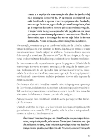 GUIA DE ANÁLISE ACIDENTES DE TRABALHO


           turno e a equipe de manutenção de plantão (reduzida)
           não consegue consertá-lo. O operador disponível não
           está habituado a operar o outro equipamento. Contudo,
           uma carga de toras, aguardada para o dia seguinte, che-
           ga à empresa durante a noite e precisa ser descarregada.
           O supervisor designa o operador do pegatoras em pane
           para operar o outro equipamento raramente utilizado e
           determina que a descarga das toras seja feita de forma
           acelerada. Nessa situação, ocorre um grave acidente.
No exemplo, constata-se que as condições habituais de trabalho sofrem
várias modificações, que ocorrem de forma limitada no tempo e quase
simultaneamente, dando origem ao acidente. Da mesma forma que nos
dois exemplos anteriores (de eventos do Tipo 2), uma inspeção de segu-
rança tradicional teria dificuldades para identificar os fatores envolvidos.
Se tivessem ocorrido separadamente - pane do peg-toras, dificuldade de
manutenção no turno noturno, antecipação da chegada de matéria-pri-
ma, deslocamento de um operador para tarefas em outro turno, neces-
sidade de acelerar os trabalhos, e mesmo a operação de um equipamento
não habitual - como fatores isolados poderiam não ter sido capazes de
gerar o acidente.
Geralmente, a história do acidente revela tolerância pregressa à presença
de fatores que, isoladamente, não seriam suficientes para desencadeá-lo.
Tal tolerância provavelmente relaciona-se com o fato de cada uma das
alterações, isoladamente, não ser considerada perigosa.
Acidentes como esse constituem sinal de alerta por representar disfun-
ção do sistema.
Quando acidentes do Tipo 1 e 2 ocorrem em sistemas apropriadamente
gerenciados em termos de SST, é preciso refletir sobre a adequação do
sistema e sobre sua implementação.
      É necessário salientar que, na classificação proposta por Mon-
      teau, e aqui adaptada, não existe limite preciso entre um tipo
      de acidente e outro, mas toda uma gradação que vai desde si-
      tuações nas quais os acidentes são fenômenos relativamente

                                                                         57
 