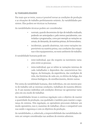 GUIA DE ANÁLISE ACIDENTES DE TRABALHO


b) VARIABILIDADES
Por mais que se tente, nunca é possível tornar as condições de produção
e as situações de trabalho perfeitamente estáveis. As variabilidades per-
sistem. Elas podem ser técnicas ou humanas.

As variabilidades técnicas podem ser consideradas:
             •	   normais, quando decorrentes do tipo de trabalho realizado,
                  podendo ser antecipadas e, pelo menos parcialmente, con-
                  troladas e programadas, como por exemplo as variações sa-
                  zonais, de demanda, de matérias primas, de fornecedores;
             •	   incidentais, quando aleatórias, tais como variações im-
                  previsíveis na matéria prima, nas condições das máqui-
                  nas e dos equipamentos, no meio ambiente de trabalho.
A variabilidade humana pode ser:
             •	   inter-individual, que diz respeito às inevitáveis varia-
                  ções entre as pessoas;
             •	   intra-individual, que se refere às variações internas de
                  cada trabalhador e dependem das características bio-
                  lógicas, da formação, da experiência, das condições de
                  vida, das histórias de cada um, os efeitos da fadiga, dos
                  ritmos biológicos, do envelhecimento, dentre outras.

Por conta da variabilidade humana, dois indivíduos, em um mesmo pos-
to de trabalho sob as mesmas condições, trabalham de maneira diferen-
te. E um mesmo indivíduo sob condições diversas vai apresentar varia-
ções em seu modo de trabalhar.
As variabilidades levam à contínua regulação com o objetivo de manter
a quantidade da produção, sua qualidade e também para manter a segu-
rança do sistema. Pela regulação, os operadores procuram elaborar um
modo operatório, isso é, maneiras de trabalhar, eficaz e compatível com
sua saúde e segurança e com os objetivos da produção.
As variabilidades, e, sobretudo, a imprevisibilidade das variabilidades de-
vem ser sempre consideradas nas análises de eventos adversos.

                                                                         65
 