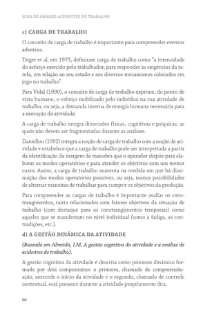 GUIA DE ANÁLISE ACIDENTES DE TRABALHO


c) CARGA DE TRABALHO
O conceito de carga de trabalho é importante para compreender eventos
adversos.
Teiger et al, em 1973, definiram carga de trabalho como “a intensidade
do esforço exercido pelo trabalhador, para responder às exigências da ta-
refa, em relação ao seu estado e aos diversos mecanismos colocados em
jogo no trabalho”.
Para Vidal (1990), o conceito de carga de trabalho exprime, do ponto de
vista humano, o esforço mobilizado pelo indivíduo na sua atividade de
trabalho, ou seja, a demanda interna de energia humana necessária para
a execução da atividade.
A carga de trabalho integra dimensões físicas, cognitivas e psíquicas, as
quais não devem ser fragmentadas durante as análises.
Daniellou (1992) integra a noção de carga de trabalho com a noção de ati-
vidade e estabelece que a carga de trabalho pode ser interpretada a partir
da identificação da margem de manobra que o operador dispõe para ela-
borar os modos operatórios e para atender os objetivos com um menor
custo. Assim, a carga de trabalho aumenta na medida em que há dimi-
nuição dos modos operatórios possíveis, ou seja, menos possibilidades
de alternar maneiras de trabalhar para cumprir os objetivos da produção.
Para compreender as cargas de trabalho é importante avaliar os cons-
trangimentos, tanto relacionados com fatores objetivos da situação de
trabalho (com destaque para os constrangimentos temporais) como
aqueles que se manifestam no nível individual (como a fadiga, as con-
tradições, etc.).
d) A GESTÃO DINÂMICA DA ATIVIDADE
(Baseado em Almeida, I.M. A gestão cognitiva da atividade e a análise de
acidentes do trabalho).
A gestão cognitiva da atividade é descrita como processo dinâmico for-
mado por dois componentes: o primeiro, chamado de compreensão-
ação, antecede o início da atividade e o segundo, chamado de controle
contextual, está presente durante a atividade propriamente dita.

66
 