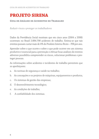 GUIA DE ANÁLISE ACIDENTES DE TRABALHO



PROJETO SIRENA
Guia de Análise de Acidentes de Trabalho

Reduzir riscos e proteger os trabalhadores


Dados da Previdência Social mostram que em cinco anos (2004 a 2008)
ocorreram no Brasil 2.884.798 acidentes de trabalho. Estima-se que tais
eventos possam custar mais de 4% do Produto Interno Bruto – PIB por ano.
Aprender sobre o que ocorre e sobre o que pode ocorrer em um sistema
produtivo é essencial para a prevenção e efetuar boas análises de eventos
adversos possibilita compreender os riscos, solucionar problemas e pro-
teger pessoas.
As informações sobre acidentes e incidentes de trabalho permitem que
se aperfeiçoem:
a. As normas de segurança e saúde no trabalho;
b. As concepções e os projetos de máquinas, equipamentos e produtos;
c.   Os sistemas de gestão das empresas;
d. O desenvolvimento tecnológico;
e. As condições de trabalho;
f.   A confiabilidade dos sistemas.




6
 