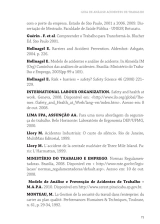 GUIA DE ANÁLISE ACIDENTES DE TRABALHO


com o porte da empresa. Estado de São Paulo, 2001 a 2006. 2009. Dis-
sertação de Mestrado. Faculdade de Saúde Pública - UNESP, Botucatu.
Guérin . F. et al. Compreender o Trabalho para Transformá-lo. Blucher
Ed. São Paulo 2001.
Hollnagel E. Barriers and Accident Prevention. Aldershot: Ashgate,
2004. p. 226.
Hollnagel E. Modelo de acidentes e análise de acidente. In Almeida IM
(Org) Caminhos das análises de acidentes. Brasília: Ministério do Traba-
lho e Emprego, 2003(pp 99 a 105).
Hollnagel E. Risk + barriers = safety? Safety Science 46 (2008) 221–
229.
INTERNATIONAL LABOUR ORGANIZATION. Safety and health at
work. Geneva, 2008. Disponível em: <http://www.ilo.org/global/The-
mes /Safety_and_Health_at_Work/lang--en/index.htm>. Acesso em: 8
de out. 2008.
LIMA FPA, ASSUNÇÃO AA. Para uma nova abordagem da seguran-
ça do trabalho. Belo Horizonte: Laboratório de Ergonomia DEP/UFMG,
2000.
Llory M. Acidentes Industriais: O custo do silêncio. Rio de Janeiro,
MultiMais Editorial, 1999.
Llory M. L´accident de la centrale nucléaire de Three Mile Island. Pa-
ris: L´Harmattan, 1999.
MINISTÉRIO DO TRABALHO E EMPREGO. Normas Regulamen-
tadoras. Brasília, 2008. Disponível em < http://www.mte.gov.br/legis-
lacao/ normas_regulamentadoras/default.asp>. Acesso em: 10 de out.
2008.
Modelo de Análise e Prevenção de Acidentes de Trabalho –
M.A.P.A. 2010. Disponível em http://www.cerest.piracicaba.sp.gov.br.
MONTEAU, M. La Gestion de la securité du travail dans i’entreprise: du
carter au plan qualité. Performances Humaines & Techniques, Toulouse,
n. 61, p. 29-34, 1992.

                                                                      71
 