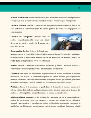 10
Plantas industriales: Brinda información para establecer las condiciones óptimas de
operación, y para la elaboración de procedimientos de operación y de emergencias.
Sistemas públicos: Predice la demanda de energía durante las diferentes épocas del
año, anticipa el comportamiento del clima, predice la forma de propagación de
enfermedades.
Sistemas de transportes: Detecta zonas de
posible congestionamiento, zonas con mayor
riesgo de accidentes, predice la demanda para
cada hora del día.
Construcción: Predice el efecto de los vientos y
temblores sobre la estabilidad de los edificios, provee información sobre las condiciones
de iluminación y condiciones ambientales en el interior de los mismos, detecta las
partes de las estructuras que deben ser reforzadas.
Diseño: Permite la selección adecuada de materiales y formas. Posibilita estudiar la
sensibilidad del diseño con respecto a parámetros no controlables.
Economía: Por medio de simulaciones se pueden realizar análisis financieros de sistemas
económicos Una maqueta es una buena imagen de una fábrica, mientras que las operaciones
reales de una fábrica construida en términos de un pequeño modelo que funcione, pueden ser
demasiado costosas para construir y modificar a fin de estudiar sus posibles mejoras.
Política: A Través de la simulación se puede hacer la Evaluación de sistemas tácticos o de
defensa militar. Los modelos analíticos proponen como objetivo esclarecer la situación del
análisis de políticas públicas recogiendo estudios de caso y ponencias teóricas.
Administración de empresas: En los negocios, las cadenas de Márkov se han utilizado para
analizar los patrones de compra de los deudores morosos, para planear las necesidades de
personal y para analizar el reemplazo de equipo. La Simulación nos permite representar la
realidad de una fábrica, con las entregas de materia prima, operadores, factores de calidad,
 