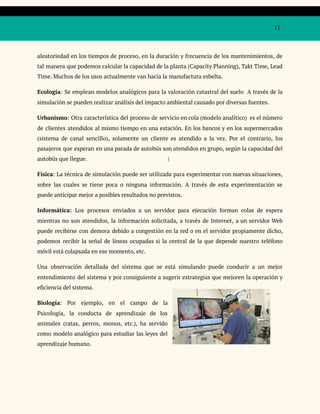 11
aleatoriedad en los tiempos de proceso, en la duración y frecuencia de los mantenimientos, de
tal manera que podemos calcular la capacidad de la planta (Capacity Planning), Takt Time, Lead
Time. Muchos de los usos actualmente van hacia la manufactura esbelta.
Ecología: Se emplean modelos analógicos para la valoración catastral del suelo A través de la
simulación se pueden realizar análisis del impacto ambiental causado por diversas fuentes.
Urbanismo: Otra característica del proceso de servicio en cola (modelo analítico) es el número
de clientes atendidos al mismo tiempo en una estación. En los bancos y en los supermercados
(sistema de canal sencillo), solamente un cliente es atendido a la vez. Por el contrario, los
pasajeros que esperan en una parada de autobús son atendidos en grupo, según la capacidad del
autobús que llegue. |
Física: La técnica de simulación puede ser utilizada para experimentar con nuevas situaciones,
sobre las cuales se tiene poca o ninguna información. A través de esta experimentación se
puede anticipar mejor a posibles resultados no previstos.
Informática: Los procesos enviados a un servidor para ejecución forman colas de espera
mientras no son atendidos, la información solicitada, a través de Internet, a un servidor Web
puede recibirse con demora debido a congestión en la red o en el servidor propiamente dicho,
podemos recibir la señal de líneas ocupadas si la central de la que depende nuestro teléfono
móvil está colapsada en ese momento, etc.
Una observación detallada del sistema que se está simulando puede conducir a un mejor
entendimiento del sistema y por consiguiente a sugerir estrategias que mejoren la operación y
eficiencia del sistema.
Biología: Por ejemplo, en el campo de la
Psicología, la conducta de aprendizaje de los
animales (ratas, perros, monos, etc.), ha servido
como modelo analógico para estudiar las leyes del
aprendizaje humano.
 