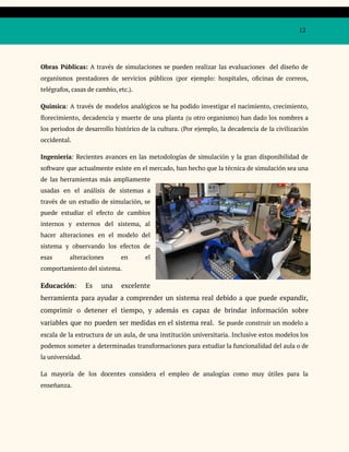 12
Obras Públicas: A través de simulaciones se pueden realizar las evaluaciones del diseño de
organismos prestadores de servicios públicos (por ejemplo: hospitales, oficinas de correos,
telégrafos, casas de cambio, etc.).
Química: A través de modelos analógicos se ha podido investigar el nacimiento, crecimiento,
florecimiento, decadencia y muerte de una planta (u otro organismo) han dado los nombres a
los periodos de desarrollo histórico de la cultura. (Por ejemplo, la decadencia de la civilización
occidental.
Ingeniería: Recientes avances en las metodologías de simulación y la gran disponibilidad de
software que actualmente existe en el mercado, han hecho que la técnica de simulación sea una
de las herramientas más ampliamente
usadas en el análisis de sistemas a
través de un estudio de simulación, se
puede estudiar el efecto de cambios
internos y externos del sistema, al
hacer alteraciones en el modelo del
sistema y observando los efectos de
esas alteraciones en el
comportamiento del sistema.
Educación: Es una excelente
herramienta para ayudar a comprender un sistema real debido a que puede expandir,
comprimir o detener el tiempo, y además es capaz de brindar información sobre
variables que no pueden ser medidas en el sistema real. Se puede construir un modelo a
escala de la estructura de un aula, de una institución universitaria. Inclusive estos modelos los
podemos someter a determinadas transformaciones para estudiar la funcionalidad del aula o de
la universidad.
La mayoría de los docentes considera el empleo de analogías como muy útiles para la
enseñanza.
 