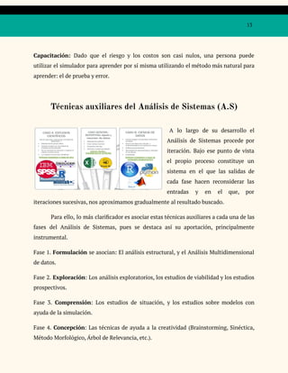 13
Capacitación: Dado que el riesgo y los costos son casi nulos, una persona puede
utilizar el simulador para aprender por sí misma utilizando el método más natural para
aprender: el de prueba y error.
Técnicas auxiliares del Análisis de Sistemas (A.S)
A lo largo de su desarrollo el
Análisis de Sistemas procede por
iteración. Bajo ese punto de vista
el propio proceso constituye un
sistema en el que las salidas de
cada fase hacen reconsiderar las
entradas y en el que, por
iteraciones sucesivas, nos aproximamos gradualmente al resultado buscado.
Para ello, lo más clarificador es asociar estas técnicas auxiliares a cada una de las
fases del Análisis de Sistemas, pues se destaca así su aportación, principalmente
instrumental.
Fase 1. Formulación se asocian: El análisis estructural, y el Análisis Multidimensional
de datos.
Fase 2. Exploración: Los análisis exploratorios, los estudios de viabilidad y los estudios
prospectivos.
Fase 3. Comprensión: Los estudios de situación, y los estudios sobre modelos con
ayuda de la simulación.
Fase 4. Concepción: Las técnicas de ayuda a la creatividad (Brainstorming, Sinéctica,
Método Morfológico, Árbol de Relevancia, etc.).
 