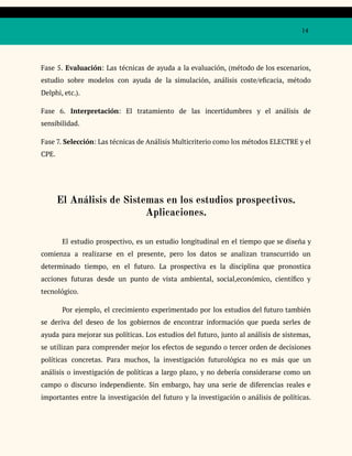14
Fase 5. Evaluación: Las técnicas de ayuda a la evaluación, (método de los escenarios,
estudio sobre modelos con ayuda de la simulación, análisis coste/eficacia, método
Delphi, etc.).
Fase 6. Interpretación: El tratamiento de las incertidumbres y el análisis de
sensibilidad.
Fase 7. Selección: Las técnicas de Análisis Multicriterio como los métodos ELECTRE y el
CPE.
El Análisis de Sistemas en los estudios prospectivos.
Aplicaciones.
El estudio prospectivo, es un estudio longitudinal en el tiempo que se diseña y
comienza a realizarse en el presente, pero los datos se analizan transcurrido un
determinado tiempo, en el futuro. La prospectiva es la disciplina que pronostica
acciones futuras desde un punto de vista ambiental, social,económico, científico y
tecnológico.
Por ejemplo, el crecimiento experimentado por los estudios del futuro también
se deriva del deseo de los gobiernos de encontrar información que pueda serles de
ayuda para mejorar sus políticas. Los estudios del futuro, junto al análisis de sistemas,
se utilizan para comprender mejor los efectos de segundo o tercer orden de decisiones
políticas concretas. Para muchos, la investigación futurológica no es más que un
análisis o investigación de políticas a largo plazo, y no debería considerarse como un
campo o discurso independiente. Sin embargo, hay una serie de diferencias reales e
importantes entre la investigación del futuro y la investigación o análisis de políticas.
 