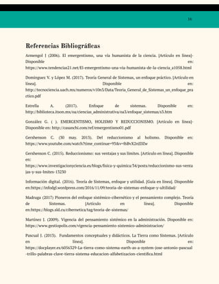 16
Referencias Bibliográficas
Armengol J (2006). El emergentismo, una vía humanista de la ciencia. [Artículo en línea]-
Disponible en:
https://www.tendencias21.net/El-emergentismo-una-via-humanista-de-la-ciencia_a1058.html
Dominguez V. y López M. (2017). Teoría General de Sistemas, un enfoque práctico. [Artículo en
línea]. Disponible en:
http://tecnociencia.uach.mx/numeros/v10n3/Data/Teoria_General_de_Sistemas_un_enfoque_pra
ctico.pdf
Estrella A. (2017). Enfoque de sistemas. Disponible en:
http://biblioteca.itson.mx/oa/ciencias_administrativa/oa3/enfoque_sistemas/s3.htm
González G. ( ). EMERGENTISMO, HOLISMO Y REDUCCIONISMO. [Artículo en línea]-
Disponible en: http://casanchi.com/ref/emergentismo01.pdf
Gershenson C. (30 may. 2013). Del reduccionismo al holismo. Disponible en:
https://www.youtube.com/watch?time_continue=93&v=f6BvX2nJDZw
Gershenson C. (2015). Reduccionismo: sus ventajas y sus límites. [Artículo en línea]. Disponible
en:
https://www.investigacionyciencia.es/blogs/fisica-y-quimica/34/posts/reduccionismo-sus-venta
jas-y-sus-lmites-13230
Información digital. (2016). Teoría de Sistemas, enfoque y utilidad. [Guía en línea]. Disponible
en:https://infodgl.wordpress.com/2016/11/09/teoria-de-sistemas-enfoque-y-ultilidad/
Madruga (2017) Pioneros del enfoque sistémico-cibernético y el pensamiento complejo. Teoría
de Sistemas. [Artículo en línea]. Disponible
en:https://blogs.sld.cu/cibernetica/tag/teoria-de-sistemas/
Martínez J. (2009). Vigencia del pensamiento sistémico en la administración. Disponible en:
https://www.gestiopolis.com/vigencia-pensamiento-sistemico-administracion/
Pascual J. (2013). Fundamentos conceptuales y didácticos. La Tierra como Sistemas. [Artículo
en línea]. Disponible en:
https://docplayer.es/6056329-La-tierra-como-sistema-earth-as-a-system-jose-antonio-pascual
-trillo-palabras-clave-tierra-sistema-educacion-alfabetizacion-cientifica.html
 