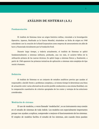 3
ANÁLISIS DE SISTEMAS (A.S.)
Fundamentación
El Análisis de Sistemas tiene un origen histórico militar, vinculado a la Investigación
Operativa. Aparece, finalizada ya la Guerra Mundial, situándose su fecha de origen en 1948
coincidente con la creación de la Rand Corporation como empresa de asesoramiento sin afán de
lucro y financiada inicialmente por la Fundación Ford.
Durante largo tiempo, y todavía actualmente, el Análisis de Sistemas se aplicó
fundamentalmente a sistemas militares, probando, una vez más, el carácter bélico de la
utilización primera de las nuevas técnicas; Se aplicó luego a sistemas físicos y, finalmente, a
partir de 1960 aparecen las primeras tentativas de aplicación a sistemas más complejos de tipo
social o humano.
Definición
El Análisis de Sistemas es un conjunto de estudios analíticos previos que ayudan al
responsable a decidir frente a problemas complejos, y al mismo tiempo le determinan una línea
de actuación entre varias alternativas de acción posible conducentes a una misma finalidad, con
la comparación cuantitativa de criterios apropiados de los costes y ventajas de las soluciones
consideradas.
Modelación de sistemas
El uso de modelos, a veces llamado "modelación", es un instrumento muy común
en el estudio de sistemas de toda índole. Los modelos son especialmente importantes
porque nos ayudan a explicar, comprender o mejorar el funcionamiento de los sistemas.
El empleo de modelos facilita el estudio de los sistemas, aún cuando éstos puedan
 