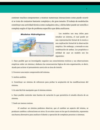 4
contener muchos componentes y mostrar numerosas interacciones como puede ocurrir
si se trata de conjuntos bastante complejos y de gran tamaño. El trabajo de modelación
constituye una actividad técnica como cualquiera otra, y dicha labor puede ser sencilla o
compleja según el tipo de problema específico que deba analizarse.
Los modelos son muy útiles para
estudiar un sistema, el cual puede ser
una representación formal de la teoría o
una explicación formal de la observación
empírica. Sin embargo, a menudo es una
combinación de ambas. Los propósitos o
utilidad de usar un modelo son los
siguientes:
1. Hace posible que un investigador organice sus conocimientos teóricos y sus observaciones
empíricas sobre un sistema y deduzca las consecuencias lógicas de esta organización, es decir,
Ayuda para aclarar el pensamiento acerca de un área de interés.
2. Favorece una mejor comprensión del sistema.
3. Acelera análisis.
4. Constituye un sistema de referencia para probar la aceptación de las modificaciones del
sistema.
5. Es más fácil de manipular que el sistema mismo.
6. Hace posible controlar más fuentes de variación lo que permitiría el estudio directo de un
sistema.
7. Suele ser menos costoso.
Al analizar un sistema podemos observar, que al cambiar un aspecto del mismo, se
producen cambios o alteraciones en otros. Es en estos casos en los que la simulación, representa
una buena alternativa para analizar el diseño y operación de complejos procesos o sistemas.
 