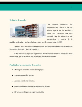 5
Definición de modelo.
Un modelo constituye una
representación abstracta de un
cierto aspecto de la realidad y
tiene una estructura que está
formada por los elementos que
caracterizan el aspecto de la
realidad modelada, y por las relaciones entre sus elementos. (Aracil, 1997)
Por otra parte, se define un modelo, como un cuerpo de información relativa a un
sistema recabado para fines de estudiarlo.
Cabe destacar que ya que el propósito del estudio determina la naturaleza de la
información que se reúne, no hay un modelo único de un sistema.
Finalidad de la construcción de modelos:
● Medio para entender sistemas complejos.
● Ayuda a desarrollar teorías.
● Ayuda a describir el sistema.
● Conduce a hipótesis sobre la conducta del sistema.
● Sirven de medio para la experimentación
 