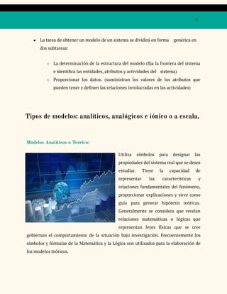 6
● La tarea de obtener un modelo de un sistema se dividirá en forma genérica en
dos subtareas:
○ La determinación de la estructura del modelo (fija la frontera del sistema
e identifica las entidades, atributos y actividades del sistema)
○ Proporcionar los datos. (suministran los valores de los atributos que
pueden tener y definen las relaciones involucradas en las actividades)
Tipos de modelos: analíticos, analógicos e iónico o a escala.
Modelos Analíticos o Teórico:
Utiliza símbolos para designar las
propiedades del sistema real que se desea
estudiar. Tiene la capacidad de
representar las características y
relaciones fundamentales del fenómeno,
proporcionar explicaciones y sirve como
guía para generar hipótesis teóricas.
Generalmente se considera que revelan
relaciones matemáticas o lógicas que
representan leyes físicas que se cree
gobiernan el comportamiento de la situación bajo investigación. Frecuentemente los
símbolos y fórmulas de la Matemática y la Lógica son utilizados para la elaboración de
los modelos teóricos.
 