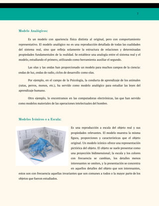 7
Modelo Analógicos:
Es un modelo con apariencia física distinta al original, pero con comportamiento
representativo. El modelo analógico no es una reproducción detallada de todas las cualidades
del sistema real, sino que refleja solamente la estructura de relaciones y determinadas
propiedades fundamentales de la realidad. Se establece una analogía entre el sistema real y el
modelo, estudiando el primero, utilizando como herramienta auxiliar el segundo.
Las olas y las ondas han proporcionado un modelo para muchos campos de la ciencia:
ondas de luz, ondas de radio, ciclos de desarrollo como olas.
Por ejemplo, en el campo de la Psicología, la conducta de aprendizaje de los animales
(ratas, perros, monos, etc.), ha servido como modelo analógico para estudiar las leyes del
aprendizaje humano.
Otro ejemplo, lo encontramos en las computadoras electrónicas, las que han servido
como modelos materiales de las operaciones intelectuales del hombre.
Modelos Icónicos o a Escala:
Es una reproducción a escala del objeto real y sus
propiedades relevantes. El modelo muestra la misma
figura, proporciones y características que el objeto
original. Un modelo icónico ofrece una representación
pictórica del objeto. El objeto se suele presentar como
una proyección bidimensional; la escala y los colores
con frecuencia se cambian, los detalles menos
interesantes se omiten, y la presentación se concentra
en aquellos detalles del objeto que son interesantes,
estos son con frecuencia aquellas invariantes que son comunes a todos o la mayor parte de los
objetos que fueron estudiados.
 