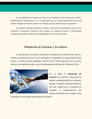 8
Las propiedades del original que han de ser estudiadas como dimensiones, fuerzas,
desplazamientos, temperaturas, etc., se representan por las mismas propiedades que las del
modelo. Ejemplos de modelos icónicos son: dibujos, planos, modelos a escala y prototipos,
Por ejemplo, se puede construir un modelo a escala de la estructura de un aula, de una
institución universitaria. Inclusive estos modelos los podemos someter a determinadas
transformaciones para estudiar la funcionalidad del aula o de la universidad.
Simulación de sistemas y los límites.
La simulación es el proceso de diseñar un modelo de un sistema real y llevar a
término experiencias con él, con la finalidad de comprender el comportamiento del
sistema o evaluar nuevas estrategias -dentro de los límites impuestos por un cierto
criterio o un conjunto de ellos - para el funcionamiento del sistema" (Shannon,1976).
Por su parte, la simulación de
sistemas es el diseñar y desarrollar un
modelo computarizado de un sistema o
proceso y conducir experimentalmente
con este modelo con el propósito de
entender el comportamiento del
sistema del mundo real o evaluar varias
estrategias con las cuales puedan operar el sistema.
 
