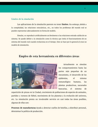 9
Límites de la simulación
Las aplicaciones de la simulación parecen no tener límites. Sin embargo, debido a
la complejidad, las relaciones estocásticas, etc., no todos los problemas del mundo real se
pueden representar adecuadamente en forma de modelo.
Simular, es reproducir artificialmente un fenómeno o las relaciones entrada-salida de un
sistema. Se puede definir a la simulación como la técnica que imita el funcionamiento de un
sistema del mundo real cuando evoluciona en el tiempo. Esto se hace por lo general al crear un
modelo de simulación.
Empleo de esta herramienta en diferentes áreas
Actualmente se simulan
los comportamientos hasta las
partes más pequeñas de un
mecanismo, el desarrollo de las
epidemias, el sistema
inmunológico humano, las
plantas productivas, sucursales
bancarias, el sistema de
repartición de pizzas en la Ciudad, crecimiento de poblaciones de especies de animales,
partidos y torneos de fútbol, movimiento de los planetas y la evolución del universo,
etc. La simulación presta un invalorable servicio en casi todas las áreas posibles,
algunas de ellas son:
Procesos de manufacturas:Ayuda a detectar cuellos de botellas, a distribuir personal,
determinar la política de producción.
 