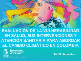 EVALUACIÓN DE LA VULNERABILIDAD
 EN SALUD, SUS INTERVENCIONES Y
ATENCIÓN SANITARIA PARA ABORDAR
EL CAMBIO CLIMÁTICO EN COLOMBIA

                    Teófilo Monteiro
 
