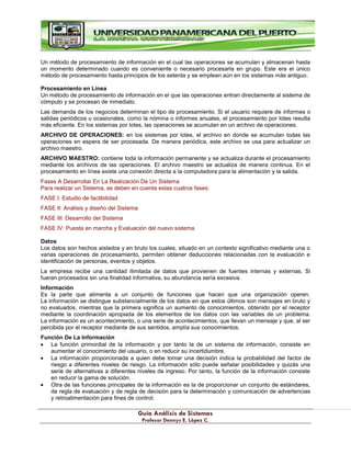 G
Gu
uí
ía
a A
An
ná
ál
li
is
si
is
s d
de
e S
Si
is
st
te
em
ma
as
s
P
Pr
ro
of
fe
es
so
or
r D
De
en
nn
ny
ys
s E
E.
. L
Ló
óp
pe
ez
z C
C.
.
Un método de procesamiento de información en el cual las operaciones se acumulan y almacenan hasta
un momento determinado cuando es conveniente o necesario procesarla en grupo. Este era el único
método de procesamiento hasta principios de los setenta y se emplean aún en los sistemas más antiguo.
Procesamiento en Línea
Un método de procesamiento de información en el que las operaciones entran directamente al sistema de
cómputo y se procesan de inmediato.
Las demanda de los negocios determinan el tipo de procesamiento. Si el usuario requiere de informes o
salidas periódicos u ocasionales, como la nómina o informes anuales, el procesamiento por lotes resulta
más eficiente. En los sistemas por lotes, las operaciones se acumulan en un archivo de operaciones.
ARCHIVO DE OPERACIONES: en los sistemas por lotes, el archivo en donde se acumulan todas las
operaciones en espera de ser procesada. De manera periódica, este archivo se usa para actualizar un
archivo maestro.
ARCHIVO MAESTRO: contiene toda la información permanente y se actualiza durante el procesamiento
mediante los archivos de las operaciones. El archivo maestro se actualiza de manera continua. En el
procesamiento en línea existe una conexión directa a la computadora para la alimentación y la salida.
Fases A Desarrollar En La Realización De Un Sistema
Para realizar un Sistema, se deben en cuenta estas cuatros fases:
FASE I: Estudio de factibilidad
FASE II: Análisis y diseño del Sistema
FASE III: Desarrollo del Sistema
FASE IV: Puesta en marcha y Evaluación del nuevo sistema
Datos
Los datos son hechos aislados y en bruto los cuales, situado en un contexto significativo mediante una o
varias operaciones de procesamiento, permiten obtener deducciones relacionadas con la evaluación e
identificación de personas, eventos y objetos.
La empresa recibe una cantidad ilimitada de datos que provienen de fuentes internas y externas. Si
fueran procesados sin una finalidad informativa, su abundancia sería excesiva.
Información
Es la parte que alimenta a un conjunto de funciones que hacen que una organización operen.
La información se distingue substancialmente de los datos en que estos últimos son mensajes en bruto y
no evaluados, mientras que la primera significa un aumento de conocimientos, obtenido por el receptor
mediante la coordinación apropiada de los elementos de los datos con las variables de un problema.
La información es un acontecimiento, o una serie de acontecimientos, que llevan un mensaje y que, al ser
percibida por el receptor mediante de sus sentidos, amplía sus conocimientos.
Función De La Información
La función primordial de la información y por tanto la de un sistema de información, consiste en
aumentar el conocimiento del usuario, o en reducir su incertidumbre.
La información proporcionada a quien debe tomar una decisión indica la probabilidad del factor de
riesgo a diferentes niveles de riesgo. La información sólo puede señalar posibilidades y quizás una
serie de alternativas a diferentes niveles de ingreso. Por tanto, la función de la información consiste
en reducir la gama de solución.
Otra de las funciones principales de la información es la de proporcionar un conjunto de estándares,
de regla de evaluación y de regla de decisión para la determinación y comunicación de advertencias
y retroalimentación para fines de control.
 