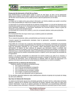 G
Gu
uí
ía
a A
An
ná
ál
li
is
si
is
s d
de
e S
Si
is
st
te
em
ma
as
s
P
Pr
ro
of
fe
es
so
or
r D
De
en
nn
ny
ys
s E
E.
. L
Ló
óp
pe
ez
z C
C.
.
Producción De Información A Partir De Los Datos
Esta transformación se puede enfocar desde un punto de vista lógico, es decir, de las operaciones
lógicas que se realizan con los datos, y desde un punto de vista material y técnico, ósea, de los métodos
de más alto nivel de acuerdo con los cuales se lleva a cabo las operaciones con los datos.
Resumen
Los datos son la materia prima para producir información; son hechos aislados que pueden convertirse
en un todo comprensible por medio de los modelos de decisión.
La información es el producto primordial de los sistemas correspondiente. La ruina de las decisiones es la
incertidumbre puesto que con la información disminuye la incertidumbre, se observa que es la clave para
tomar decisiones inteligentes. La información desempeña dos funciones básicas: reduce la gama de
decisiones y proporciona retroalimentación.
La información es un servicio útil y valioso y, como tal, es necesario destinar costos para producirlas.
Sub-Sistema
Es el componente físico de mayor nivel en que un sistema puede ser subdividido.
Sistema De Información
"Es un conjunto de personas, datos y procedimientos que funcionan en conjunto".
"conjunto general de procedimientos orientados hacia la generación, evaluación, almacenamiento,
recuperación de datos.
Casi el 80% de un día típico de un ejecutivo esta dedicado a la información, recibiéndola comunicándola
y utilizándola en una amplia variedad de tarea. En virtud de que la información es la base de virtualmente
todas las actividades realizadas en una compañía, deben desarrollarse sistema para producirla y
administrarla. El objetivo de tales sistemas es asegurar que información exacta y confiable este
disponible cuando se le necesite y que se le presente en forma fácilmente aprovechable. Un sistema de
información es un conjunto de personas, datos y procedimientos que funcionan en conjunto. El énfasis en
sistema significa que los variados componentes buscan un objetivo común para apoyar las actividades de
la organización.
Debido a las grandes necesidades de información de manera continua por parte de la empresa, a
menudo es necesario desarrollar un subsistema para procesar y manejar la información como un recurso.
Tal sistema de información, como se denominara en adelante, debe ser capaz de proporcionar a la
gerencia información para la toma de muchas decisiones necesarias en un entorno competitivo.
Clasificación De Los Sistemas De Información.
Podemos clasificar los sistemas de diversas formas:
Por el grado de formalidad;
Por el nivel de automatización conseguido;
Por su relación con la toma de decisiones;
Por la naturaleza de sus entradas y salidas;
Por el origen y el grado de personalización;
Por el valor que representan para la organización.
En los párrafos siguientes trataremos estas clasificaciones utilizando el ejemplo de la jornada de trabajo
de John como referencia.
Que Hace Un Sistema De Información
Un sistema de información ejecuta tres actividades generales. En primer termino, recibe datos de fuentes
internas o externas de la empresa como elementos de entrada. Después actúa sobre los datos para
producir información. O sea es un sistema generador de información. Los procedimientos determinan
como se elabora dicha información. Finalmente, el sistema produce la información para el futuro usuario,
 