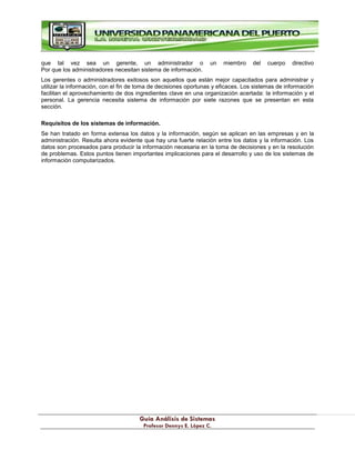 G
Gu
uí
ía
a A
An
ná
ál
li
is
si
is
s d
de
e S
Si
is
st
te
em
ma
as
s
P
Pr
ro
of
fe
es
so
or
r D
De
en
nn
ny
ys
s E
E.
. L
Ló
óp
pe
ez
z C
C.
.
que tal vez sea un gerente, un administrador o un miembro del cuerpo directivo
Por que los administradores necesitan sistema de información.
Los gerentes o administradores exitosos son aquellos que están mejor capacitados para administrar y
utilizar la información, con el fin de toma de decisiones oportunas y eficaces. Los sistemas de información
facilitan el aprovechamiento de dos ingredientes clave en una organización acertada: la información y el
personal. La gerencia necesita sistema de información por siete razones que se presentan en esta
sección.
Requisitos de los sistemas de información.
Se han tratado en forma extensa los datos y la información, según se aplican en las empresas y en la
administración. Resulta ahora evidente que hay una fuerte relación entre los datos y la información. Los
datos son procesados para producir la información necesaria en la toma de decisiones y en la resolución
de problemas. Estos puntos tienen importantes implicaciones para el desarrollo y uso de los sistemas de
información computarizados.
 