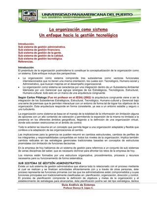 G
Gu
uí
ía
a A
An
ná
ál
li
is
si
is
s d
de
e S
Si
is
st
te
em
ma
as
s
P
Pr
ro
of
fe
es
so
or
r D
De
en
nn
ny
ys
s E
E.
. L
Ló
óp
pe
ez
z C
C.
.
La organización como sistema
Un enfoque hacia la gestión tecnológica
Introducción.
Sub sistema de gestión administrativa.
Sub sistema de gestión financiera.
Sub sistema de gestión de la gente.
Sub sistema de gestión de la calidad.
Sub sistema de gestión tecnológica.
Referencias.
Introducción.
El preámbulo de la organización postmoderna lo constituye la conceptualización de la organización como
un sistema. Este enfoque incluye dos perspectivas:
La organización como sistema comprende tres subsistemas como vectores funcionales
interrelacionados que no tienen una misma orientación, los cuales son: Tecnológico, Humano-social y
Administrativo, que buscan mejoras en el desempeño organizacional.
La organización como sistema se caracteriza por una integración dentro de un Subsistema Ambiental
liderizada por uno Gerencial que agrupa sinergias de los Estratégicos, Tecnológicos, Estructural,
Humano-cultural, todo esto en un marco de una arquitectura congruente.
Según Carlos Pittaluga (Fue mi profesor en el IESA) (2002) la arquitectura congruente viene a ser la
integración de los Subsistemas Estratégicos, Estructural, Tecnológico, Humano-cultural y Gerencial bajo
una serie de premisas que le permiten interactuar con un entorno de forma tal de lograr los objetivos de la
organización. Esta arquitectura responde en forma consistente, ya sea a un entorno estable y seguro o
uno turbulento.
La organización como sistema se basa en el manejo de la totalidad de la información sin limitación alguna
de opciones con un alto contenido de valoración y permitiendo la expansión de la misma no limitada a la
presencia en los diferentes ámbitos geográficos, llegando a la definición de una organización virtual,
donde sólo existen restricciones en el ámbito de control.
Todo lo anterior se resume en un concepto que permite llegar a una organización adaptable y flexible que
conlleva a la adaptación de las organizaciones al cambio.
Las implicaciones para la gerencia se pueden resumir en cambios estructurales, cambios de perfiles de
los integrantes y responsabilidades compartidas en todos los niveles de la organización. Implica también
cambios radicales en las estrategias gerenciales tradicionales basadas en conceptos de estructuras
piramidales con limitación de funciones decisorias.
En la empresa de hoy hablamos de un sistema de gestión para referirnos a un conjunto de sub sistemas
de varias disciplinas del saber, que es necesario dominar para afrontar los retos de la empresa de hoy.
Los mismos están formados por una estructura organizativa, procedimientos, procesos y recursos
necesarios para su funcionamiento de forma sistemática.
SUB SISTEMA DE GESTIÓN ADMINISTRATIVA
Existe un sub sistema de gestión administrativa que abarca todo lo relacionado con el proceso mediante
el cual se realizan y se finalizan actividades eficientemente con y a través de otras personas, éste
proceso representa las funciones primarias con las que los administradores están comprometidos y cuyas
funciones principales son tradicionalmente clasificadas en: planificación, organización, dirección y control.
El proceso de planificación comprende la definición de objetivos y metas de la organización y el
establecimiento de estrategias para alcanzarlas, ésta planificación podría ser del tipo estratégica, táctica
 
