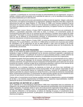 G
Gu
uí
ía
a A
An
ná
ál
li
is
si
is
s d
de
e S
Si
is
st
te
em
ma
as
s
P
Pr
ro
of
fe
es
so
or
r D
De
en
nn
ny
ys
s E
E.
. L
Ló
óp
pe
ez
z C
C.
.
u operativa. La planificación es una función de todos los administradores de una organización, aunque su
carácter y alcance varían de acuerdo con la autoridad de cada uno, y con la naturaleza de las políticas y
los planes establecidos por la alta dirección.
Organización como parte de la función administrativa se refiere al acto de organizar, integrar y estructurar
los recursos y los órganos involucrados en su organización; establecer relaciones entre ellos y asignar las
atribuciones de cada uno. Según Robbins, S. Y De Censo, D. (1996). es el "proceso mediante el cual se
estructuran los recursos humanos y físicos con el fin de alcanzar los objetivos que se han marcado". Esto
nos indica que debemos tomar en cuenta el aspecto estructural y el aspecto humano en el proceso de
organización.
Según Ivancevich, Lorenzi, Skinner y Crosby (1997) "la dirección por el contrario es una combinación de
atributos y capacidades personales, entre ellos la visión, la energía y el conocimiento puesto en
funcionamiento para lograr influir en la conducta de otros individuos y conseguir que se logren las metas
propuestas". Para lograr un proceso de dirección efectivo es necesario tomar en cuenta distintos factores,
entre los que se destacan el comportamiento individual, el comportamiento de grupos y equipos, la
dinámica motivacional, la dinámica comunicacional y el liderazgo.
Según Ivancevich, Lorenzi, Skinner y Crosby (1997), el control es el proceso de mantener la conformidad
del sistema. Por su parte Robbins, y de Censo, D. (1996) definen el control como el proceso para verificar
las actividades a fin de asegurarse de que se están llevando a cabo como se planeó y de corregir
cualquier desviación significativa. En el proceso de control, los aspectos claves son: los fundamentos, las
herramientas y las técnicas.
SUB SISTEMA DE GESTIÓN FINANCIERA
Existe un sub sistema de gestión financiera que trata lo concerniente a implementar políticas y acciones
tendientes a lograr la eficiente administración de los recursos económicos asignados o generados por
parte de la organización, y la perfección de la forma en que la empresa produce y vende conforme las
necesidades del mercado, garantizando el equilibrio y la estabilidad económica de la organización.
El sistema de gestión financiera también tiene como objetivo influir en el comportamiento de los costos e
ingresos, a fin de que se dispongan de los recursos suficientes para llevar a cabo la ejecución de los
procesos productivos. De igual forma procura la búsqueda de financiamiento para la ejecución de nuevos
proyectos de inversión, solventar el pago de los compromisos adquiridos y velar por el uso racional de los
recursos asignados en el presupuesto a cada departamento de la organización.
Actualmente, en la empresa moderna, las decisiones se toman de una forma mas coordinada y la
conexión entre los distintos departamentos resulta imprescindible. Por ello cualquier responsable de área
debe tener unos conocimientos básicos en cuestiones financieras, tomando en consideración que los
objetivos generales de cualquier empresa son de tipo financiero y casi todas las decisiones empresariales
tienen consecuencias financieras. El conocimiento de estas premisas resultan de suma importancia para
conocer en que situación se encuentra la empresa y como se debe planificar su futuro.
Tiempo atrás, el conocimiento de las finanzas quedaba reservado al departamento o persona encargada
de tal labor, y los restantes departamentos se limitaban a sus respectivas responsabilidades, haciendo
abstracción de temas concernientes a las finanzas de la empresa.
SUB SISTEMA DE GESTIÓN DE LA GENTE
Jay R. Galbraith en su obra Designing Organizations (1995) hace inseparables tanto los parámetros de
integración y de respuesta de los individuos en las organizaciones empresariales como los parámetros de
diseño organizativo. Se plantean desde el marco de la estructuración organizativa temas básicos, con un
carácter contingente y estratégico, como: El comportamiento organizacional, los modelos motivadores,
los sistemas retributivos o de recompensa, el sistema de liderazgo de grupos, el cumplimiento de las
normativas, los sistemas de promoción, la participación, la implicación y la identificación con los sistemas
dinámicos de objetivos.
 