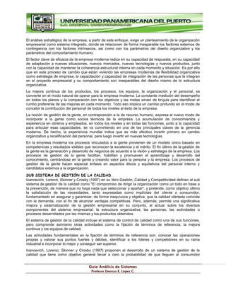 G
Gu
uí
ía
a A
An
ná
ál
li
is
si
is
s d
de
e S
Si
is
st
te
em
ma
as
s
P
Pr
ro
of
fe
es
so
or
r D
De
en
nn
ny
ys
s E
E.
. L
Ló
óp
pe
ez
z C
C.
.
El análisis estratégico de la empresa, a partir de este enfoque, exige un planteamiento de la organización
empresarial como sistema integrado, donde se relacionen de forma inseparable los factores externos de
contingencia con los factores intrínsecos, así como con los parámetros del diseño organizativo y los
parámetros del comportamiento humano.
El factor clave de eficacia de la empresa moderna radica en su capacidad de respuesta, en su capacidad
de adaptación a nuevas situaciones, nuevos mercados, nuevas tecnologías y nuevos productos, junto
con la capacidad de mantener la coherencia estructural interna en cada momento y situación. Es por ello
que en este proceso de cambio que están viviendo las empresas modernas de flexibilidad organizativa
como estrategia de empresa, la capacitación y capacidad de integración de las personas que la integran
en el proyecto empresarial y su comportamiento son inseparables del diseño mismo de la estructura
organizativa.
La mejora continua de los productos, los procesos, los equipos, la organización y el personal, se
convierte en el modo natural de operar para la empresa moderna. La constante medición del desempeño
en todos los planos y la comparación con los objetivos y las metas sirven de brújula para identificar el
rumbo preferente de las mejoras en cada momento. Todo eso implica un cambio profundo en el modo de
concebir la contribución del personal de todos los niveles al éxito de la empresa.
La noción de gestión de la gente, en contraposición a la de recurso humano, expresa el nuevo modo de
incorporar a la gente como socios técnicos de la empresa. La acumulación de conocimientos y
experiencia en obreros y empleados, en todos los niveles y en todas las funciones, junto a la capacidad
para articular esas capacidades, se va convirtiendo en una de las principales claves de la gerencia
moderna. De hecho, la experiencia mundial indica que es más efectivo invertir primero en cambio
organizativo y recalificación del personal, para luego invertir en nuevas tecnologías.
En la empresa moderna los procesos vinculados a la gente provienen de un modelo único basado en
competencias y resultados visibles que reconocen la excelencia y el mérito. El fin último de la gestión de
la gente es la generación y desarrollo de negocios de acuerdo a la visión y estrategia de la empresa. Los
procesos de gestión de la gente facilitan, habilitan y promueven el aprendizaje y desarrollo del
conocimiento, centrándose en la gente y creando valor para la persona y la empresa. Los procesos de
gestión de la gente hacen especial énfasis en aspectos éticos y equitativos del personal interno y
candidatos externos a la organización.
SUB SISTEMA DE GESTIÓN DE LA CALIDAD.
Ivancevich, Lorenzi, Skinner y Crosby (1997) en su libro Gestión, Calidad y Competitividad definen al sub
sistema de gestión de la calidad como "El compromiso de dirigir la organización como un todo en base a
la prevención, de manera que no haya nada que seleccionar y apartar", y pretende, como objetivo último
la satisfacción de las necesidades, tanto expresadas como implícitas del cliente o consumidor,
fundamentado en asegurar y garantizar, de forma inequívoca y objetiva, que la calidad ofertada coincida
con la demanda, con el fin de alcanzar ventajas competitivas. Pero, además, permite una significativa
mejora y sistematización de la gestión empresarial en su conjunto, al actuar sobre los diversos
componentes del sistema empresarial: la estructura organizativa, las personas, las actividades o
procesos desarrollados por las mismas y los productos obtenidos.
El sistema de gestión de la calidad incluye el sistema de control de calidad como una de sus funciones,
pero comprende asimismo otras actividades como la fijación de términos de referencia, la mejora
continua y los equipos de calidad.
Las actividades fundamentales en la fijación de términos de referencia son: conocer las operaciones
propias y valorar sus puntos fuertes y débiles, identificar a los líderes y competidores en su rama
industrial e incorporar lo mejor y conseguir ser superior.
Ivancevich, Lorenzi, Skinner y Crosby (1997) proponen el desarrollo de un sistema de gestión de la
calidad que tiene como objetivo general llevar a cero la probabilidad de que lleguen al consumidor
 