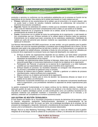 G
Gu
uí
ía
a A
An
ná
ál
li
is
si
is
s d
de
e S
Si
is
st
te
em
ma
as
s
P
Pr
ro
of
fe
es
so
or
r D
De
en
nn
ny
ys
s E
E.
. L
Ló
óp
pe
ez
z C
C.
.
productos o servicios no conformes con los parámetros establecidos por la empresa en función de las
expectativas de los clientes; Este sistema de la calidad esta basado en cuatro etapas que son:
Primero: definición de las características de la calidad, que el consumidor o el usuario desean, esto
se puede hacer a través de estudios mediante exámenes de preferencias del consumidor o
exámenes de productos competitivos.
Segundo: Fijación de estándares de calidad o niveles que se consideran deseables, que van servir
como punto de referencia para hacer comparaciones entre lo ideal y lo que existe en la realidad.
Tercero: Desarrollo de un programa de revisión de la calidad, donde se formalizan los métodos y
procedimientos de revisión de la calidad.
Cuarto: Compromiso con la calidad de todos los participantes de la organización, y está basado en
tres componentes que son: Enfoque centrado en la calidad desde la directiva hasta los operarios;
Entendimiento de la calidad para estar consientes de los estándares establecidos; Habilidades de
calidad por parte del personal para alcanzar mediante sus capacidades los estándares de calidad
fijados por la dirección.
Las Normas Internacionales ISO 9000 proporcionan, en este sentido, una guía operativa para la gestión
de la calidad, así como los requisitos generales a considerar para el aseguramiento de la misma y se han
elaborado para asistir a las organizaciones de todo tipo y tamaño, en la implementación y la operación de
sistemas de gestión de calidad eficaces, orientadas a través de ocho principios, que al ser utilizados por
la dirección de la organización la conducen hacia una mejora del desempeño, los cuales son:
a. Enfoque al cliente: las organizaciones dependen de sus clientes y por tanto deben comprender
las necesidades actuales y futuras, cumplir con los requisitos de los clientes y esforzarse en
sobrepasar las expectativas de los mismos.
b. Liderazgo: las organizaciones deben fomentar el liderazgo, éstas crean el ambiente en el cual el
personal puede llegar a involucrarse totalmente en el logro de los objetivos de la organización.
c. Participación del Personal: el personal es la esencia de la organización y su total implicación
posibilita que sus capacidades sean usadas para el beneficio de la organización.
d. Enfoque basado en procesos: los resultados deseados se consiguen más eficazmente cuando
los recursos y actividades se gestionan como un proceso.
e. Enfoque de sistema para la gestión: identificar , entender y gestionar un sistema de procesos
interrelacionados, mejora la eficacia de la organización.
f. Mejora continua: es un objetivo permanente de la organización.
g. Enfoque basado en hechos para la toma de decisión: las decisiones eficaces se basan en el
análisis de los datos y la información.
h. Relaciones mutuamente beneficiosas con el proveedor: las relaciones mutuamente beneficiosas
entre la organización y sus proveedores intensifica la capacidad de ambas organizaciones para
crear valor.
La gestión empresarial fundamentada en la mejora continua de los distintos sistemas, mediante una
adecuada gestión de cada uno de ellos, con el objetivo de satisfacer a los clientes internos y externos,
más allá de un objetivo estratégico parcial, se está constituyendo como una auténtica necesidad en las
empresas modernas que pretendan mantener o incrementar su participación en el mercado, y en
definitiva, pretendan ser competitivas en el entorno económico actual.
SUB SISTEMA DE GESTIÓN TECNOLOGICA.
El Sub Sistema de Gestión de la Tecnología comprende el conjunto de decisiones de la empresa, sobre
la creación, adquisición, explotación, perfeccionamiento, asimilación y comercialización de las
tecnologías requeridas por ella. Se ocupa, por tanto, de la estrategia tecnológica de la empresa, de los
procesos de investigación y desarrollo, renovación y transferencia de tecnología, de los cambios técnicos
nuevos y de la normalización y documentación de los procesos relacionados.
Monger, Rod en su libro Mastering Technology (1998) presenta un marco de referencia para la gestión
integrada de la tecnología, donde la calidad de los productos a ofertar y la demanda del consumidor son
 