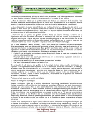 G
Gu
uí
ía
a A
An
ná
ál
li
is
si
is
s d
de
e S
Si
is
st
te
em
ma
as
s
P
Pr
ro
of
fe
es
so
or
r D
De
en
nn
ny
ys
s E
E.
. L
Ló
óp
pe
ez
z C
C.
.
los requisitos que dan inicio al proceso de gestión de la tecnología. En el marco de referencia sobresalen
tres fases distintas, que son: Valoración, toma de posición y formación de una política.
La fase de valoración indica que la gestión debería de efectuar una valoración de la industria y del
ambiente, determinar la línea de base o punto de partida de la tecnología actual de la compañía, evaluar
las tecnologías de reciente aparición y determinar como la compañía lleva a cabo la transferencia.
La toma de posición, involucra las actividades que tradicionalmente han sido puestas de relieve en la
gestión; es decir decidir que inversiones se llevaran a cabo en las diversas tecnologías. ¿Qué cantidad
de recursos se comprometerán a corto y a largo plazo? La segunda decisión importante tiene que ver con
la mejora continua de la infraestructura tecnológica.
La formación de una política de gestión orientada hacia los factores internos y externos de la
organización se hace importante para lograr la integración de todos los factores que influyen en la
estrategia tecnológica. Una de las áreas que es probablemente una de las mas cruciales, es la que
implica al personal de gestión, donde se deben evaluar las habilidades que se requieren para que una
empresa moderna siga siendo competitiva y capaz de sacar provecho de la tecnología.
Por su parte Ivancevich, Lorenzi, Skinner y Crosby (1997) opinan que un sistema de gestión tecnológica
dirige su estrategia hacia los objetivos de la empresa y hacia los medios para la consecución de sus
objetivos tecnológicos y organizacionales. Esta gestión tecnológica define como puede y debe una
organización invertir con la mayor eficacia posible sus recursos tecnológicos para lograr una ventaja
competitiva, y enumeran cuatro etapas para la estrategia tecnológica que son:
Evaluación de la situación en que se encuentra la tecnología donde se hace una exploración de los
entornos externos e internos.
Desarrollo de la cartera de tecnología determinado por su importancia y posición relativa en la
inversión disponible por la organización.
Integración de la tecnología en las estrategias globales de la empresa.
Fijar las prioridades en la inversión de la tecnología.
En conclusión el sub sistema de gestión de la tecnología incluye todas aquellas actividades que
capacitan a una organización para mejorar el uso de su tecnología. Desde ésta perspectiva , la estrategia
tecnológica debe ser considerada como un ciclo continuo a través del cual la empresa conoce mejor su
entorno, sus propias capacidades y aprende como desarrollar éstas con éxito, entendiendo que la
empresa moderna es un sistema abierto que se fortalece creando redes de colaboración con
proveedores, usuarios, socios e incluso competidores, multiplicando así el potencial de interacción
tecnológica y elevando su competitividad.
Procesos del sub sistema de gestión tecnológica.
Proceso de inteligencia tecnológica.
Solleiro y Castañón (1998) en su articulo Inteligencia Tecnológica, Herramienta Tecnológica como
Ventaja competitiva, define el termino de inteligencia tecnológica (IT) como una serie de procesos y
practicas que una empresa lleva a cabo sistemáticamente para mantenerse alerta de los cambios
tecnológicos y científicos en su medio ambiente. Asimismo, la inteligencia tecnológica competitiva (ITC)
no solo abarca el hecho de permanecer al tanto de los cambios y avances científicos y tecnológicos, sino
de los competidores y de las oportunidades comerciales, se dice que la ITC es una herramienta de
gestión que permite a los directivos de una institución tener la sensibilidad sobre oportunidades,
amenazas y desarrollos científicos y tecnológicos externos que puedan afectar su situación competitiva
en función de los recursos con los que cuenta, con el fin de elaborar planes, programas y proyectos
relevantes.
Durante años, las empresas de alguna forma u otra han estado pendientes del progreso tecnológico que
se genera en el entorno, no obstante, la dinámica del entorno actual demanda un cambio en las
aproximaciones tradicionales de monitoreo tecnológico. La Inteligencia Tecnológica (IT) constituye una
alternativa novedosa para afrontar estos cambios a través de un sistema de detección y transformación
 
