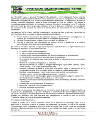 G
Gu
uí
ía
a A
An
ná
ál
li
is
si
is
s d
de
e S
Si
is
st
te
em
ma
as
s
P
Pr
ro
of
fe
es
so
or
r D
De
en
nn
ny
ys
s E
E.
. L
Ló
óp
pe
ez
z C
C.
.
de información hacia un producto "inteligente" (de aplicación a nivel estratégico). Aunque algunas
actividades inherentes al sistema de IT se vienen realizando hace años, la incorporación de un sistema
formalizado y completo de IT en la estructura de la empresa es reciente. Los empresarios, al consultar
revistas, directorios industriales, asistir a ferias industriales, al estar en contacto con clientes y
proveedores realizan actividades de monitoreo o vigilancia del entorno; no obstante, con la IT el alcance
es mayor, puesto que brinda un producto aplicable a la toma de decisiones estratégicas cumpliendo con
los requisitos de los usuarios en cuanto a la calidad, forma de comunicación de los resultados y
oportunidad.
La inteligencia tecnológica en particular, representa un valioso apoyo para la definición y aplicación del
plan tecnológico de la empresa a través de sus tres propósitos básicos:
1. Proveer oportuno conocimiento de desarrollos técnicos o de movimientos tecnológicos en los
negocios, que pudieran tener efectos adversos al éxito de la organización.
2. Identificar nuevos productos, procesos u oportunidades de colaboración.
3. Entender y determinar las implicaciones de eventos técnicos o tendencias y su entorno
competitivo para la toma de decisiones estratégicas.
En cuanto a este último aspecto, el papel de la inteligencia en la formulación e implementación de la
estrategia de la empresa se explica en función de:
La descripción del entorno competitivo.
La predicción del entorno competitivo futuro.
El cambio en los supuestos que afectan a la dirección estratégica de la organización.
La identificación y contribución a la compensación de debilidades.
El empleo de la inteligencia para implementar y ajustar la estrategia al entorno competitivo
cambiante.
Determinar cuándo la estrategia ya no es sostenible.
Más específicamente, un sistema de inteligencia tecnológica según Ashton y Stacey, (1995);
Ashton, Kinzey y Gunn, (1991) puede aplicarse para:
Identificar amenazas tecnológicas potenciales que puedan dañar la participación en el
mercado y el bienestar de la empresa o unidad de negocio, a mediano y largo plazo.
Identificar oportunidades para invertir en tecnología, incluyendo la comercialización.
Incorporar nuevos avances tecnológicos en productos y procesos.
Ayudar a determinar la estrategia para los programas internos de investigación y desarrollo.
Cancelar proyectos científicos y/o tecnológicos no promisorios.
Identificar posibles organizaciones colaboradoras para el desarrollo de actividades científicas
y tecnológicas.
Proveer datos técnicos y servicios de información.
Desarrollar y mantener una cultura tecnológica.
Identificar tendencias tecnológicas.
En conclusión, la inteligencia tecnológica es una herramienta capaz de producir ventaja competitiva y
mejorar la toma de decisiones, ya que los sistemas de IT permiten detectar oportunidades y amenazas
del entorno tecnológico, buscando proporcionar resultados oportunamente y en el formato (electrónico,
impreso, oral) adecuado; pero más importante aún, transformando la información hacia un producto
"inteligente" útil para la toma de decisiones estratégicas.
Proceso de selección tecnologica.
Quintero A. (2000) en su articulo Variables Críticas en la Selección de Tecnología, opina que el
seleccionar la tecnología a utilizar al momento de implementar un proyecto, es una de las mayores
preocupaciones de los directores de tecnología de las empresas. Este proceso puede ser en algunas
ocasiones más lento que otras, o más complicado, lo que no debemos relegar nunca es la importancia
del proyecto.
 
